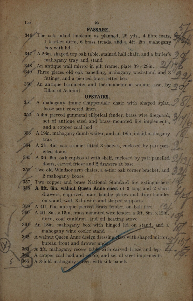 ey 4 23 : Be ee PASSAGE. | Sai 346 ‘The oak inlaid linoleum as planned, 29 yds., 4 fibre mats, | he bi .s ‘1 leather ditto, 6 brass treads, and a 4ft. 2in. mahoesny j | Eee oe box with lid : Tite ae id A 26in. shaped am Aas table, stained hall chat. anda butlers 2 gf Sy mahogany tray and. stand 8 An antique wall mirror-in gilt frame, plate 39 x 29in. B49  Three pieces old oak. panelling, mahogany washstand and 3 %¢ H fittings, and a pierced: brass letter box _An antique barometer and thermometer in walnut case, 9 ee of Ashford - | UPSTAIRS. wt A mahogany frame Chippendale chair with per splat,» . loose seat covered linen | oy -A 4in. pierced gunmetal ‘elliptical fender, brass wire pre mide: set of antique steel and, brass mounted fire implements, sid 4 anda copper coal hod | “eis, f , ee A 19in. mahogany dumb waiter, and an | 18in. inlaid Beto gs ny ; ee OS tray fa oe a nS (ihe is 34 A 2ft. 4in, oak cabinet ited 3 shelves, enclosed by pair pan-_ wn ys Sees f eHed taore! es aap on A 3ft. 6in. oak cupboard with shelf, enclosed by pair panelled °¢ | - doors, carved frieze and 2 drawers at base ape “ Two old Windsor arm chairs, a 4-tier oak corner bracket, and ee ee a mahogany boxes ne f Tels Two copper and brass National Standard fire etinanienerae ne ae A 8it. 6in. walnut Queen Anne chest of 3 long and 2 short _ drawers, engraved’ brass handle plates and drop handles Agee aes) stand, with 3 drawers and shaped supports ae 359 A 4ft. 6in, antique pierced brass fender, on ball feet J 4 : y é ee A 4ft. 8in. &lt; ]5in. brass mounted wire fender, a 3ft. Sin. x 12th, te DP ah “ditto, coal cauldron, and oil heating stove ‘ An 18in. mahogany box with hinged lid oo stand, _ mahogany wine cooler stand Awalnut Queen Anne design dressing bureau front and drawer unde 63 A 3ft. mahogany recess tap With carved frieze and taps bs with tiapedmirior, f Yi yy Rik ao