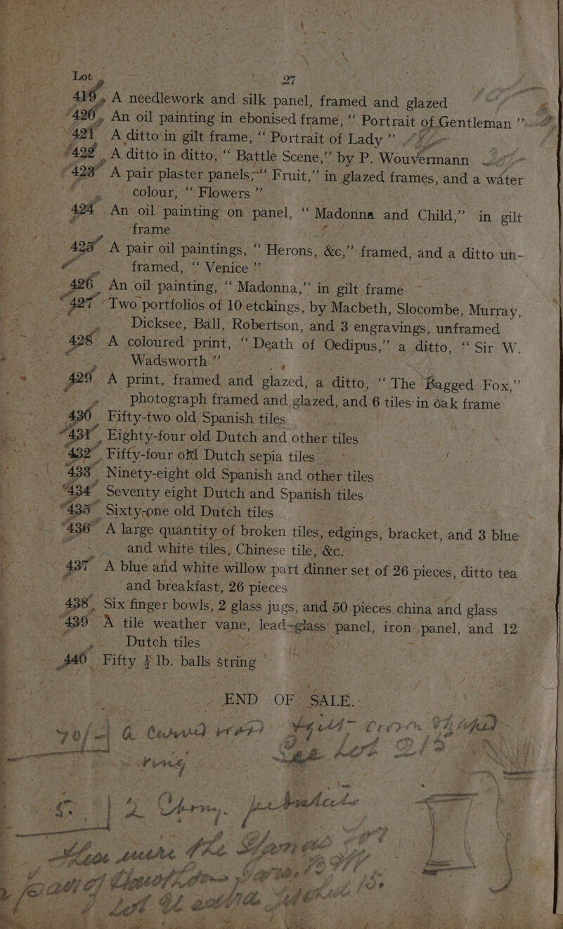 ue | it! on } eerie ‘ae A necclenia and silk panel, framed and glazed : Be ae » An oil painting in ebonised frame, ‘‘ Portrait of Gentleman ”’ Se, Af A ditto‘in gilt frame, “ Portrait of Lady”. Aye ae (aod A ditto in ditto, “ Battle Scene,” by P. Wouseena ka Ce A pair plaster panels Fruit,”’ in glazed frames, and a water od colour, ‘“ Flowers ”’ | 424 An oil painting on panel, “ Madonna and Child,” in gilt Bese frame | | a: 438 A pair oil paintings, i Eerone: &amp;e, ” framed, and a ditto un- oh ie framed, “ Venice ” | a An oil painting. “ Madonna,” in gilt frame ~ “Two: portfolios of 10 etchings, by Macbeth, Slocombe, Murmay, e. Dicksee, Ball, Robertson, and 3 engravings, unframed : Car ep a8. A coloured’ print, “ Death of Oedipus, a ditto, f° Sir W. Tegner Wadsworth.”’ : tats pos A print, framed and Pere) a ditto, ‘“ The ) ae Fox,”’ Pees et, es © photograph framed and glazed, and tiles‘ in 1 Oe frame 2 7: Se Fifty-two old Spanish tiles . a : a a 1. Eighty-four old Dutch and other tiles Beer a, “er _ Fifty-four of Dutch sepia tiles“ | et 433° Ninety-eight old Spanish and other tiles Ss i Seventy eight Dutch and Spanish tiles 435 _ Sixty; -one old Dutch tiles . ‘ . 436 A large quantity of broken tiles, edgings, bracket, and 3 blue ' and white tiles, Chinese tile, &amp;c. lenge % 437 A blue and white willow part dinner set of 26 pieces, ditto tea @ | ; and breakfast, 26 pieces 438 Six’ finger bowls, 2 glass jugs, and. 50 pieces ohine and glass e 439 a tile weather vane, ead aia pene iron panel, and 12 k | - Dutch tiles i | a Fifty 4 3 lb. balls ad END OF SALE. : o pid 5 ee gel Crivcn UF tifa) MH ie wp Nae BIE ire 74 a ee om Iw F, i¥ I ith if ery 7; ™, j ve  # , Pg Ps ie tf x % i ey. “sities F). St ; is A ptecA ee A of, Atri, san oS an j . . 4 7 Pp Oa? if ; | ae p Gs Pp ae p aed ; \\ * 3 ee puthe fhe : a ae! £ Vir y Ch - ‘ ot \ : OL GP &amp; <o Yar td, ff I gat 1G a 14 7, font Mme . te f ; Be) dye tO ~ OOS - aya 0 . eS . a “Ese . SY : - - -“ > = nee P i ae ae AL Se tone i af nee 43; pe. 2) oe Piatage. walt ee 1.