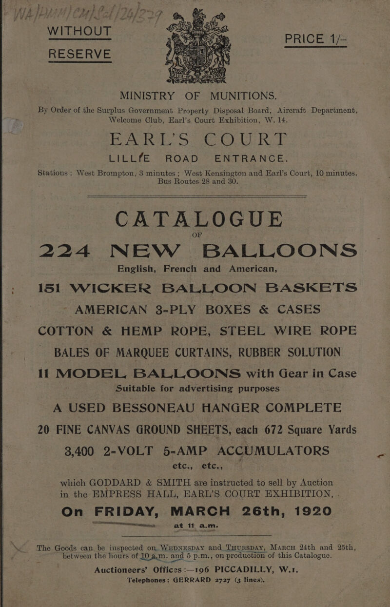 WITHOUT RESERVE PRICE 1/— MINISTRY OF MUNITIONS. By Order of the Surplus Government Property Disposal Board, Aircraft Department, Welcome Club, Earl’s Court Exhibition, W. 14. EARL S GeO RoE LILLfE ROAD ENTRANCE. Stations ; West Brompton, 3 minutes; West peer and Karl’s Court, 10 minutes. Bus Routes 28 and 3 CATALOGUE 224 IN EW BALLOONS English, French and American, 151 WICKER BALLOON BASKETS - AMERICAN 8-PLY BOXES &amp; CASES COTTON &amp; HEMP ROPE, STEEL WIRE ROPE - BALES OF MARQUEE CURTAINS, RUBBER SOLUTION 11 MODEL, BALLOONS with Gear in Case Suitable for advertising purposes A USED BESSONEAU HANGER COMPLETE 20 FINE CANVAS GROUND SHEETS, each 672 Square Yards 3.400 2-VOLT 5-AMP ACCUMULATORS etc., .etc., “| which GODDARD &amp; SMITH are instructed to sell by Auction in the EMPRESS HALL, EARL’S COURT EXHIBITION, . On FRIDAY, MARCH 26th, 1920 ate at 11 a.m, The Goods can be inspected on. WEDNESDAY and_THurRsDAy, Marcu 24th and 25th, between the hours of 10 a,x m. and 5 p.m., on production of this Catalogue. Auctioneers’ Offices :—_196 PICCADILLY, W.1. Telephones: GERRARD 2727 (3 lines). «