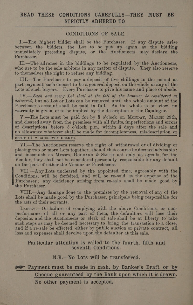 READ THESE CONDITIONS CAREFULLY—THEY MUST BE STRICTLY ADHERED TO CONDITIONS OF SALE. I.—The highest bidder shall be the Purchaser. If any dispute arise between the bidders, the Lot to be put up again at the bidding immediately preceding dispute, or the Auctioneers may declare the Purchaser. II.—The advance in the biddings to be regulated by the Auctioneers, who are to be the sole arbiters in any matter of dispute. They also reserve to themselves the right to refuse any bidding. III.—The Purchaser to pay a deposit of five shillings in the pound as part payment, such deposit to be a general deposit on the whole or any of the Lots of such buyers. Every Purchaser to give his name and place of abode. IV.—Lach and every Lot shall at the fall of the hammer be considered as delivered, but no Lot or Lots can be removed until the whole amount of the Purchaser’s account shall be paid in full. As the whole is on view, no warranty is given, or to be implied by the description in the Catalogue. V.—The Lots must be paid for by 5 o’clock on Monpay, Marcu 29th, and cleared away from the premises with all faults, imperfections and errors of descriptions before 5 o’clock p.m. within 4 days after the sale and no allowance whatever shall be made for incompleteness, ESE ees or error of whatsvever uature. VI.—The Auctioneers reserve the right of withdrawal or of dividing or placing two or more Lots together, should that course be deemed advisable: | and inasmuch as Messrs. GoppArp &amp; SmiTH act only as agents for the Vendor, they shall not be considered personally responsible for any default on the part of either the Vendor or Purchasers. VIL.-—Any Lots uncleared by the appointed time, agreeably with the Conditions, will be forfeited, and will be re-sold at the expense of the Purchaser; any deficiency arising from re-sale shall be made good by the Purchaser. VIII.—Any damage done to the premises by the removal of any of the Lots shall be made good by the Purchaser, principals being responsible for the acts of their servants. Lastiy.—On failure of complying with the above Conditions, or non- performance of all or any part of them, the defaulters will lose their deposits, and the Auctioneers or clerk of sale shall be at liberty to take such steps as may be deemed necessary to bring the transaction to a close; and if a re-sale be effected, either by public auction or private contract, all loss and expenses shall devolve upon the defaulter at this sale. Particular attention is called to the fourth, fifth and seventh Conditions. N.B.—No Lots will be transferred. pae- Payment must be made in cash, by Banker’s Draft or by Cheque guaranteed by the Bank upon which it is drawn. No other payment is accepted.