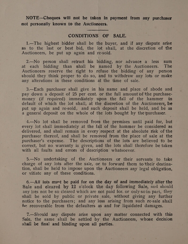 NOTE—Cheques will not be taken in payment from any purchaser mot personally known to the Auctioneers. CONDITIONS OF SALE. 1.—The highest bidder shall be the buyer, and if any dispute arise as to the last or best bid, the lot shall, at the discretion of the Auctioneers, be put up again and re-sold. 2.—No person shall retract his bidding, nor advance a less sum at each bidding than shall be named by the Auctioneers. The Auctioneers reserve the right to refuse the bidding of any person should they think proper to do so, and to withdraw any lots or make any alterations in these conditions at the time of sale. 3.—Each purchaser shall give in his name and place of abode and pay down a deposit of 25 per cent. or the full amount lof the purchase- money (if required) immediately upon the fall of the hammer in default of which the lot shall, at the discretion of the Auctioneers, be put up again and re-sold, and such deposit shall be held, and be as a general deposit on the whole of the lots bought by the purchaser. 4.—No lot shall be removed from the premises until paid for, but every lot shall immediately at the fall of the hammer be considered as delivered, and shall remain in every respect at the absolute risk of the purchaser thereof, and shall be removed from the place of sale at the purchaser’s -expense. The descriptions of the lots are believed to be correct, but no warranty is given, and the lots shall therefore be taken with all faults and errors of description whatsoever. 5.—No undertaking of the Auctioneers or their servants to take charge of any lots after the sale, or to forward them to !their destina- tion, shall be held to impose upon the Auctioneers any legal obligation, or vitiate any of these conditions. 6.—AlIIl lots must be paid for on the day of and immediately after the Sale and cleared by 12 o’clock the day following Sale, and should any lots not be so cleared which are not paid for, or only soin part, they shall be sold by public or private sale, without giving any further notice to the purchasers; and any loss arising from such re-sale shall he recoverable from the defaulters as and for liquidated damages. 7.—Should any dispute arise upon any matter connected with this Sale, the same shall be settled by the Auctioneers, whose decision shali be final and binding upon all parties.