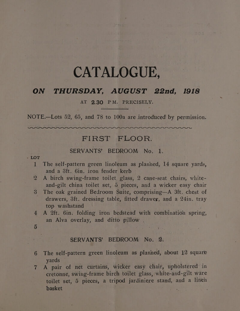 CATALOGUE, ON THURSDAY, AUGUST 22nd, 1918 Al 2.30. 7P'M. BER ECISELY. NOTE.—Lots 52, 65, and 78 to 100a are introduced by permission. eee FIRST BOOR. SERVANTS’ BEDROOM No. 1. - LOT 1 The self-pattern green linoleum as planned, 14 square yards, and a 3ft. 6in. iron fender kerb 2 A birch swing-frame toilet glass, 2 cane-seat chairs, white- and-gilt china toilet set, 5 pieces, and a wicker easy chair 3 The oak grained Bedroom Suite, comprising—A 3ft. chest of drawers, 3ft. dressing table, fitted drawer, and a 24in. tray top washstand 4 A 2ft. 6in. folding iron bedstead with combination spring, an Alva overlay, and ditto pillow , , 5 Bet kil Pa SERVANTS’ BEDROOM: No. 2. 6 The self-pattern green linoleum as planned, about 12 square yards 7 A pair of net curtains, wicker easy. chair, upholstered’ in cretonne, swing-frame birch toilet glass, white-and-gilt ware toilet set, 5 pieces, a tripod jardiniere stand, and a linen basket