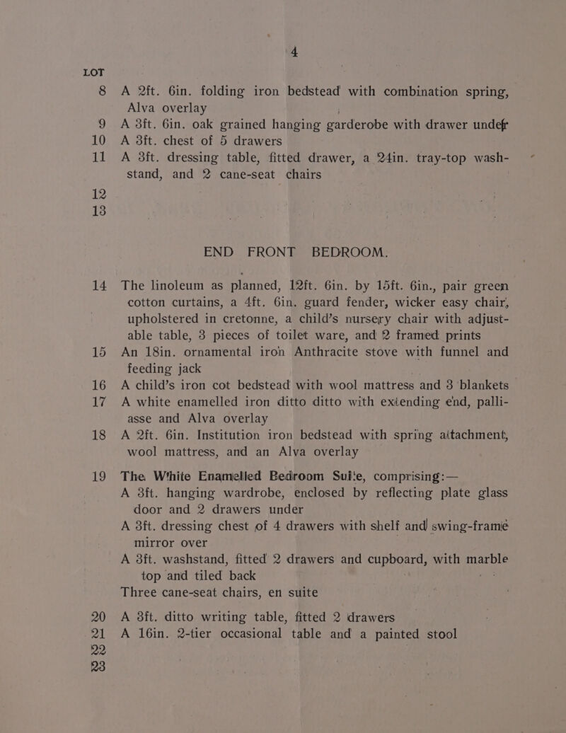 14 15 16 17 18 19 A 2ft. 6in. folding iron bedstead with combination spring, Alva overlay A 3ft. 6in. oak paced hanging ee ts with drawer undef A 3ft. chest of 5 drawers A 38ft. dressing table, fitted drawer, a 24in. tray-top wash- stand, and 2 cane-seat chairs END FRONT BEDROOM. The linoleum as planned, 12it. 6in. by 15ft. 6in., pair green cotton curtains, a 4ft. 6in. guard fender, wicker easy chair, upholstered in cretonne, a child’s nursery chair with adjust- able table, 3 pieces of toilet ware, and 2 framed prints An 18in. ornamental iron Anthracite stove with funnel and feeding jack A child’s iron cot bedstead with wool mattress and 3 ‘blankets A white enamelled iron ditto ditto with extending end, palli- asse and Alva overlay A 2ft. 6in. Institution iron bedstead with spring aitachment, wool mattress, and an Alva overlay The White Enamelled Bedroom Suite, comprising: — A 38ft. hanging wardrobe, enclosed by reflecting plate glass door and 2 drawers under A 3ft. dressing chest of 4 drawers with shelf and swing-framie mirror over 7 A 3ft. washstand, fitted 2 drawers and cupboard, with marble top and tiled back Three cane-seat chairs, en suite A 38ft. ditto writing table, fitted 2 drawers A 16in. 2-tier occasional table and a painted stool