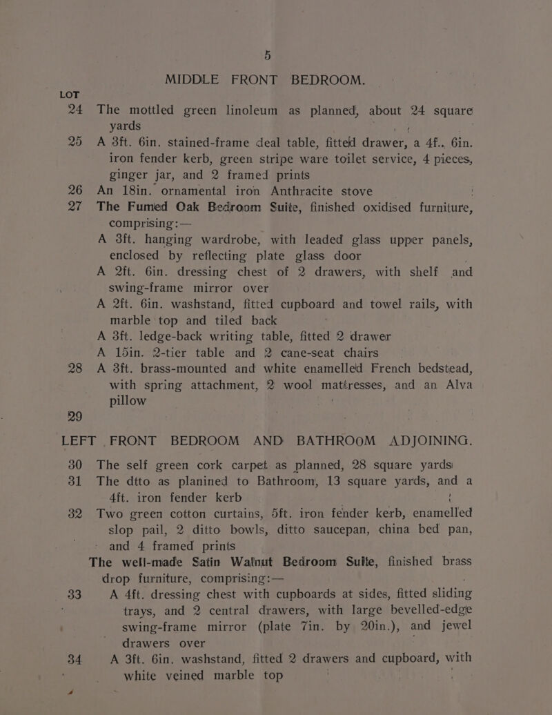 5 MIDDLE FRONT BEDROOM. LOT 24 The mottled green linoleum as planned, aU 24 square yards 20 A 8ft. 6in. stained-frame deal table, fitted eens at Gir iron fender kerb, green stripe ware toilet service, 4 pieces, ginger jar, and 2 framed prints 26 An 18in. ornamental iron Anthracite stove , 27 The Fumed Oak Bedroom Suite, finished oxidised furniture, comprising :— A 3ft. hanging wardrobe, with leaded glass upper panels, enclosed by reflecting plate glass door ! A 2ft. 6in. dressing chest of 2 drawers, with shelf and swing-frame mirror over A 2it. 6in. washstand, fitted cupboard and towel rails, with marble top and tiled back A 3it. ledge-back writing table, fitted 2 drawer A 15in. 2-tier table and 2 cane-seat chairs. 28 A 3ft. brass-mounted and white enamelled French bedstead, with spring attachment, 2 wool ‘mattresses, and an Alva pillow ) 29 LEFT FRONT BEDROOM AND BATHROOM ADJOINING. 300 The self green cork carpet as planned, 28 square yards 31 The dtto as planined to Bathroom, 13 square yards, and a 4ft. iron fender kerb 32 Two green cotton curtains, 5ft. 1ron fender kerb, enamelled slop pail, 2 ditto bowls, ditto saucepan, china bed pan, and 4 framed prints The well-made Satin Walnut Bedroom Suite, finished brass drop furniture, comprising:— 33 A 4ft. dressing chest with cupboards at sides, fitted ania trays, and 2 central drawers, with large bevelled-edgie swing-frame mirror (plate 7in. by 20in.), and jewel drawers over 34 A 3ft. 6in. washstand, fitted 2 drawers and cupboard, with white veined marble top | |