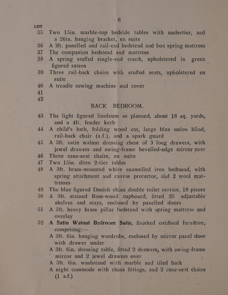 o1 o2 6 Two 15in. marble-top bedside tables with undertier, and a 26in. hanging bracket, en suite A 3ft. panelled and rail-end bedstead anid box spring mattress The companion bedstead and mattress A spring stuffed single-end couch, upholstered in green figured sateen Three rail-back chairs with stuffed seats, upholstered en suite . A treadle sewing machine and cover BACK BEDROOM. The light figured linoleum as planned, about 18 sq. yards, and a 4ft. fender kerb A child’s bath, folding wood cot, large blue union blind, rail-back chair (a.f.), and a spark guard A 3ft. satin walnut dressing chest of 3 long drawers, with jewel drawers and swing-frame bevelled-edge mirror over Three cane-seat chairs, en suite Two 1din. ditto 2-tier tables A 3ft. brass-mounted white enamelled iron bedtsead, with spring attachment and canvas protector, and 2 wool mat- tresses The blue figured Danish china double toilet service, 18 pieces A 3ft. stained Bass-wood cupboard, fitted 25 adjustable shelves and stays, enclosed by panelled doors A oft. heavy brass pillar bedstead with spring mattress and overlay A Satin Walnut Bedroom Suitle, finished oxidised furniture, comprising :— A 3ft. 6in. hanging wardrobe, enclosed by mirror panel door with drawer under A 3it. 6in. dressing table, fitted 2 drawers, with swing-frame mirror and 2 jewel drawers over A 3ft. 6in. washstand with marble and tiled back A night commode with china fittings, and 2 cane-seat chairs (1 a.t,)