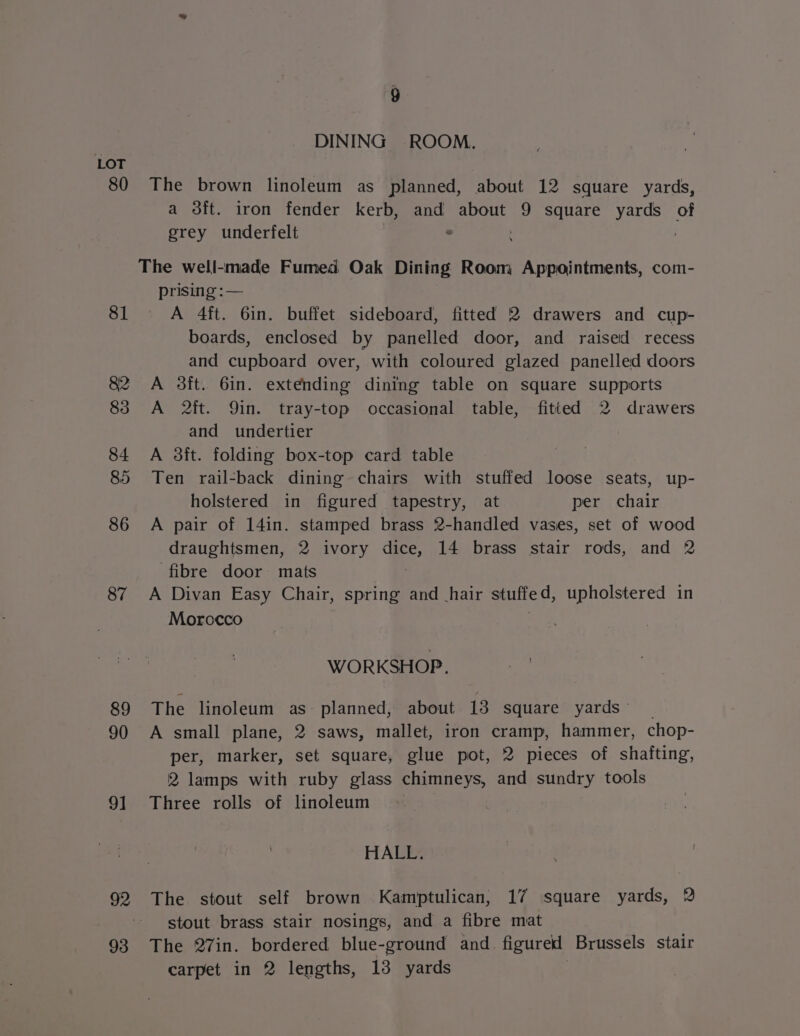 80 81 4 83 84 85 86 87 89 90 9] 93 4 DINING ROOM. The brown linoleum as planned, about 12 square yards, a 3ft. iron fender kerb, and about 9 square yards of grey underfelt . prising :— A 4ft. 6in. buffet sideboard, fitted 2 drawers and cup- boards, enclosed by panelled door, and raised recess and cupboard over, with coloured glazed panelled doors A 3ft. 6in. extending dining table on square supports A it. Qin. tray-top occasional table, fitted 2 drawers and undertier | A 3ft. folding box-top card table Ten rail-back dining chairs with stuffed loose seats, up- holstered in figured tapestry, at per chair A pair of 14in. stamped brass 2-handled vases, set of wood draughtsmen, 2 ivory dice, 14 brass stair rods, and 2 fibre door mats A Divan Easy Chair, spring and hair stuffed, upholstered in Morocco te, WORKSHOP, ree The linoleum as: planned, about 13 square yards’ _ A small plane, 2 saws, mallet, iron cramp, hammer, chop- per, marker, set square, glue pot, 2 pieces of shafting, 2 lamps with ruby glass chimneys, and sundry tools Three rolls of linoleum HALL. | ; | The stout self brown Kamptulican, 17 square yards, 2 stout brass stair nosings, and a fibre mat The 27in. bordered blue-ground and figured Brussels stair carpet in 2 lengths, 13 yards :