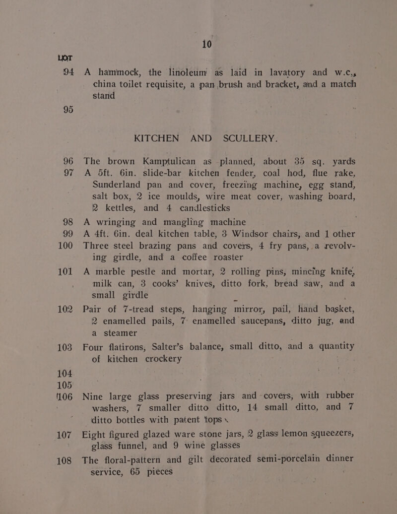 94. 95 96 97 98 99 100 101 102 108 i0 A hammock, the linoleum as laid in lavatory and w.c., china toilet requisite, a pan brush and bracket, and a match stand KITCHEN AND SCULLERY. The brown Kamptulican as planned, about 35 sq. yards A oft. 6in. slide-bar kitchen fender, coal hod, flue rake, Sunderland pan and cover, freezing machine, egg stand, salt box, 2 ice moulds, wire meat cover, washing board, 2 kettles, and 4 candlesticks A wringing and mangling machine A 4ft. Gin. deal kitchen table, 3 Windsor chairs, and 1 other Three steel brazing pans and covers, 4 fry pans, a revolv- ing girdle, and a coffee roaster A marble pestle and mortar, 2 rolling pins, mincing knife, milk can, 3 cooks’ knives, ditto fork, bread saw, and a small girdle Pair of 7-tread steps, hanging mirror, pail, hand eaten 2 enamelled pails, 7 enamelled saucepans, ditto jug, and a steamer Four flatirons, Salter’s balance, small ditto, and a sass ie! of kitchen crockery | Nine large glass preserving jars and covers, with rubber washers, 7 smaller ditto ditto, 14 small ditto, and 7 ditto bottles with patent ‘tops ». Eight figured glazed ware stone jars, 2 glass lemon squeezers, glass funnel, and 9 wine glasses The floral-pattern and gilt decorated semi-porcelain dinner service, 65 pieces