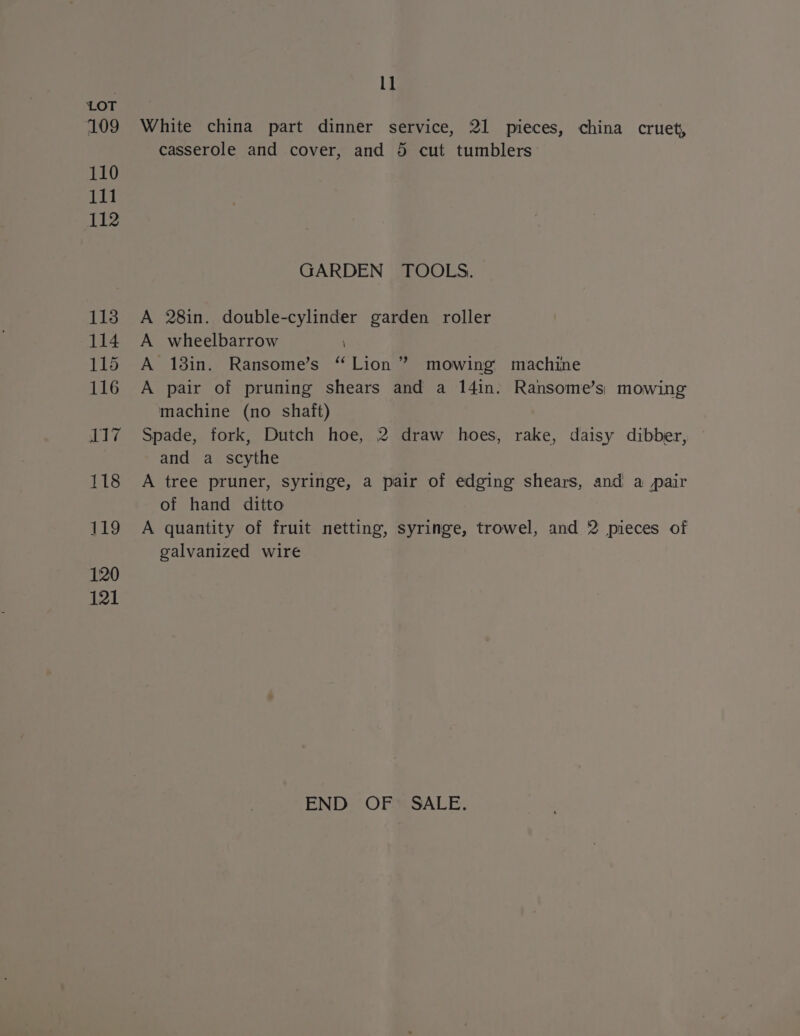 109 110 111 112 113 114 115 116 LT? 118 119 120 121 l1 White china part dinner service, 21 pieces, china cruet, casserole and cover, and 5 cut tumblers GARDEN TOOLS. A 28in. double-cylinder garden roller A wheelbarrow \ A 13in. Ransome’s “Lion ” mowing machine A pair of pruning shears and a 14in. Ransome’s) mowing machine (no shaft) Spade, fork, Dutch hoe, 2 draw hoes, rake, daisy dibber, and a scythe A tree pruner, syringe, a pair of edging shears, and a pair of hand ditto A quantity of fruit netting, syringe, trowel, and 2 pieces of galvanized wire END OF SALE.