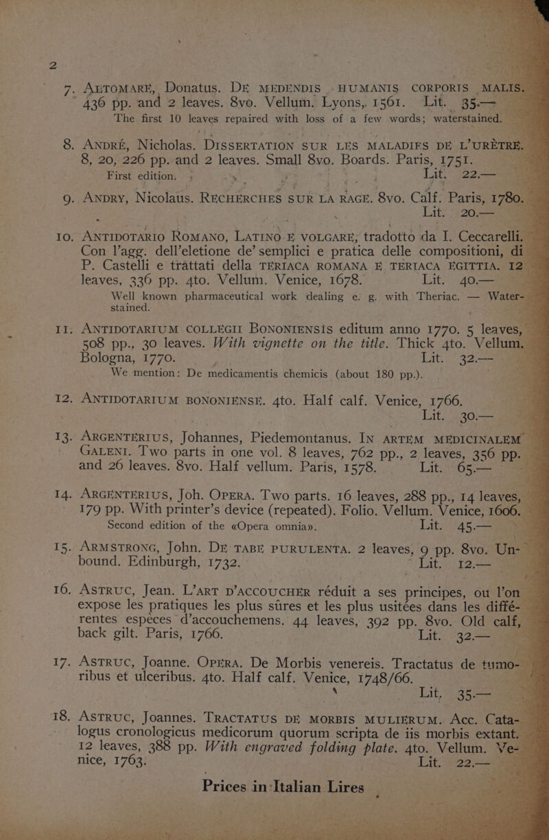 i we ¢ rei, as om. i { Ox ae ‘ at a BK The first 10 leaves repaired with loss of a few wards; waterstained. ae , . \ eu First edition. ; 9 x pee Lit. 22. | 80. ANTIDOTARIO RoMANO, LATINO FE VOLGARE; tradotto da I. Ceccarelli. | Con l’agg. dell’eletione de’ semplici e pratica delle compositioni, di P. Castelli e trattati della TERIACA ROMANA E TERIACA EGITTIA. I2_ leaves, 336 pp. 4to. Vellum. Venice, 1678. Lit.. 40. Well known pharmaceutical work dealing e; g. with: Theriac. — Water-— stained. = eu: _ ot ANTIDOTARIUM COLLEGI BoNoNIENSis editum anno 1770. 5 leaves, 508 pp., 30 leaves. With vignette on the title. Thick 4to. Vellum. 4 We mention: De medicamentis chemicis (about 180 pp.). Pat &gt; ne ANTIDOTARIUM BONONIENSE. 4to. Half calf. Venice, 1766. = ARGENTERIUS, Johannes, Piedemontanus. IN ARTEM MEDICINALEM _ GALENI. Two parts in one vol. 8 leaves, 762 pp., 2 leaves, 356 pp. and 20 leaves. 8vo. Half. vellum. Paris, 1578... —_ Lit. 65.— eo ARGENTERIUS, Joh. OpERA. Two parts. 16 leaves, 288 pp., 14 leaves, 179 pp. With printer’s device (repeated). Folio. Vellum. Venice, 1606. — Second edition of the «Opera omnia». Lit. (45. ARMSTRONG, John. DE TABE PURULENTA. 2 leaves, 9 pp. 8vo. Un- bound. Edinburgh, 1732. 7 * Lit 12. AsTRUC, Jean. L’arT D’ACCOUCHER réduit a ses principes, ou l’on expose les pratiques les plus stires et les plus usitées dans les diffé-— rentes especes d’accouchemens, 44 leaves, 392 pp. 8vo. Old calf, — back gilt. Paris, 1766. | Lit: 32a ASTRUC, Joanne. OprRA. De Morbis venereis. Tractatus de tumo- ribus et ulceribus. 4to. Half calf. Venice, 1748/66. ee | Bsa “TLE &amp; 46 aan ASTRUC, Joannes. TRACTATUS DE MORBIS MULIERUM. Acc. Cata- logus cronologicus medicorum quorum scripta de iis morbis extant. 12 leaves, 388 pp. With engraved folding plate. 4to. Vellum. Ve- nice, 1763. - Lit. 22.— Prices in ‘Italian Lires Sec Soe ; he yt : Ki neers Shes ; . erie.