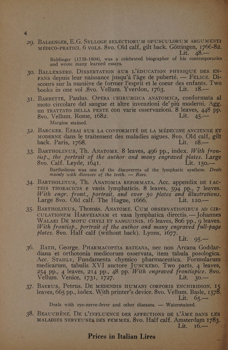 37: BALDINGER, E, G. SYLLOGE SELECTIORUM OPUSCULORUM ARGUME uy MEDICO-PRATICI. 6 VOLS. 8vo. Old calf, gilt back. Gottingen, , Oe ¥ Lit. 48— Baldinger (1738-1804), was a celebrated biographer of his contenpoaiaas and wrote many learned essays. , BALLEXSERD. DISSERTATION SUR L’EDUCATION PHYSIQUE DES. EN- FANS depuis leur naissance jusqu’a l’age de puberté. — FELICE. De scours sur la maniére de former l’esprit et le coeur des enfants. Two books in one vol .8vo. Vellum. Yverdon, 1763. Lito 48. Sa BarBETTE, Paulus. OPERA CHIRURGICA ANATOMICA, conformata al moto circolare del sangue et altre invenzioni de’ piu moderni. Agg. 8vo. Vellum. Rome, 1682. Lit. 45— Margins stained. BaARCKER. ESSAI SUR LA CONFORMITE DE LA MEDECINE ANCIENNE MODERNE dans le traitement des maladies aigues. 8vo. Old calf, gilt back. Paris, 1768. Lit @aghoe Be BarTHOLINUS, Th. ANATOME. 8 leaves, 496 pp., index. With fron tisp., the portrait of the author and many engraved plates. Large 8vo. Calf. Leyde, 1641. Lit. 150.-— Bet Bartholinus was one of the discoverers of the lymphatic systhem. Deals mainly with diseases of the teeth. — Rare. ae BartuHotinus, Th. ANATOMIA REFORMATA. Acc. appendix DE LAC-— TEIS THORACICIS e vasis lymphaticis. 8 leaves, 594 pp., 7 leaves. With engr. front., portrait, and over 50 plates and illustrations. Large 8vo. Old Falk The Hague, 1666. Lit. 110.— CULATIONEM HARVEIANAM et vasa lymphatica directis. — Johannes WaLaEI DE MOTU CHYLI ET SANGUINIS. 16 leaves, 806 pp., 9 leaves. With frontisp., portrait of the author and many engraved full-page plates. 8vo. Half calf (without back). Lyons, 1677. Be Lit. 95.— a Batu, George. PHARMACOPEIA BATEANA, nec non Arcana Goddar- diana et orthotonia medicorum osservata, item tabula posologica. Acc. STAHLY, Fundamenta chymico pharmaceutica. Formularum medicarum, tabulis XVI auctore JUNCKERO. Two parts. 4 leaves 254 pp., 4 ‘leaves, 214 pp., 48 pp. With engraved frontispice. 8vo. Vellum. Venice, 1731, 1727. Lit. &gt; 30&gt; Bayrus, Petrus. DE MEDENDIS HUMANI CORPORIS ENCHIRIDION, — 15 leaves, 665 pp., index. With printer’s device. 8vo. Vellum. Basle, I 578. Lit. 65 — ae Deals with eye-nerve-fever and other diseases. — Waterstained. BEAUCHENE. DE L’INFLUENCE DES AFFECTIONS DE L’AME DANS LE MALADIES NERVEUSES DES FEMMES. 8vo. Half calf. Amsterdam 78a 3. Lit, 162228 &gt; Prices in Healign Lifttics: Geese