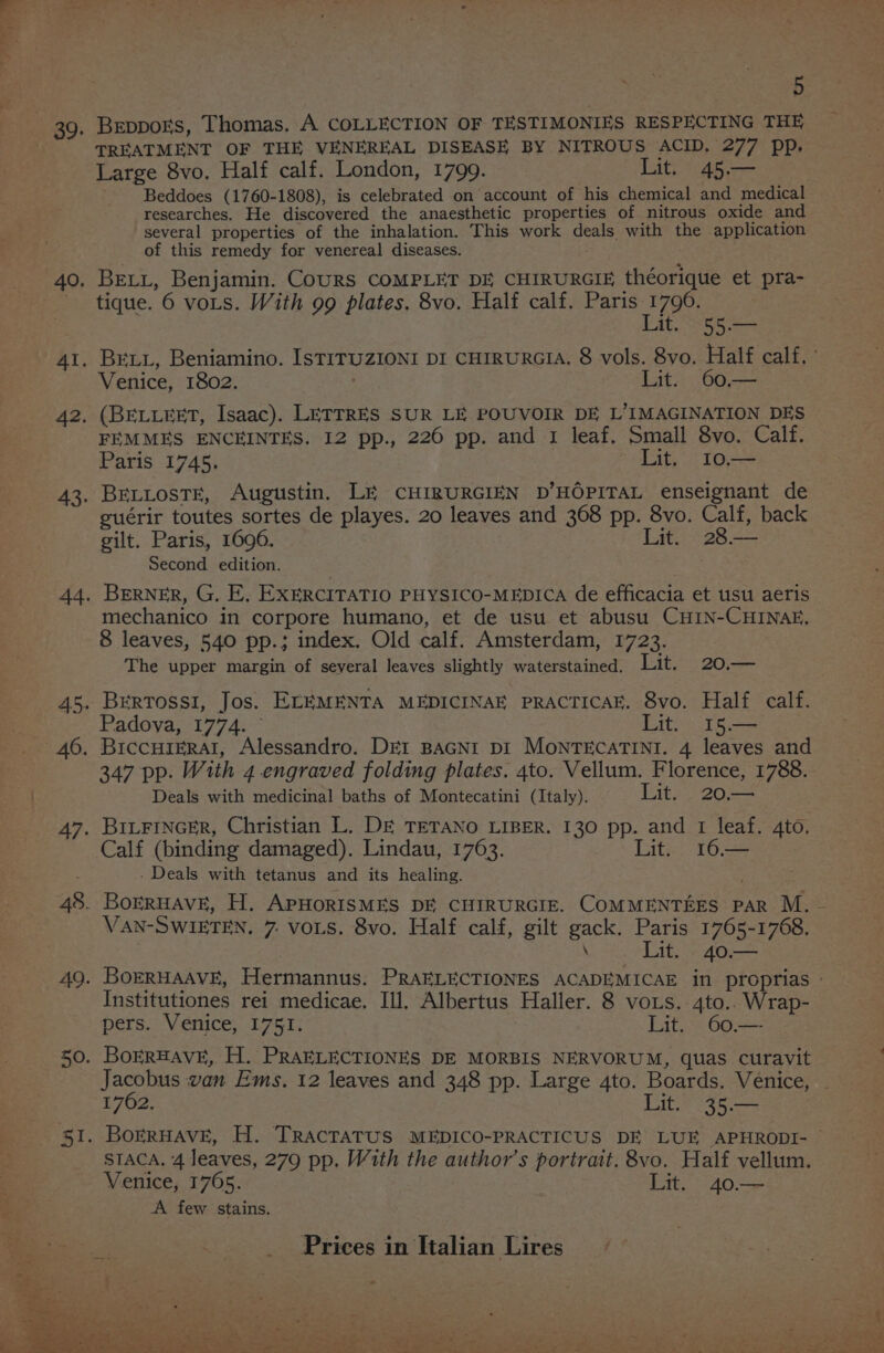 Te 40. 48. 5 Breppors, Thomas, A COLLECTION OF TESTIMONIES RESPECTING THE TREATMENT OF THE VENEREAL DISEASE BY NITROUS ACID, 277 pp. Large 8vo. Half calf. London, 1799. Lit. 45.— Beddoes (1760-1808), is celebrated on account of his chemical and medical researches. He discovered the anaesthetic properties of nitrous oxide and several properties of the inhalation. This work deals with the application of this remedy for venereal diseases. . BELL, Benjamin. CouRS COMPLET DE CHIRURGIE théorique et pra- tique. 6 vots. With 99 plates, 8vo. Half calf. Paris eee it. 25 5.3 Venice, 1802. Lit. 60— (BELLEET, Isaac). LETTRES SUR LE POUVOIR DE L’IMAGINATION DES FEMMES ENCEINTES. 12 pp., 226 pp. and 1 leaf. Small 8vo. Calf. Paris 1745. Lit. I10.— BELLosTE, Augustin. LE CHIRURGIEN D’HOPITAL enseignant de euérir toutes sortes de playes. 20 leaves and 368 pp. 8vo. Calf, back gilt. Paris, 1696. Lit. 28.— Second edition. Berner, G, E, EXERCITATIO PHYSICO-MEDICA de efficacia et usu aeris mechanico in corpore humano, et de usu et abusu CHIN-CHINAE. 8 leaves, 540 pp.; index. Old calf. Amsterdam, 1723. The upper margin of several leaves slightly waterstained. Lit. 20.— BeErtTossi, Jos. ELEMENTA MEDICINAE PRACTICAE. 8vo. Half calf. Padoya, 1774. Lit. 15.— BICCHIERAI, Alessandro. DEI BAGNI DI MONTECATINI. 4 leaves and 347 pp. With 4 engraved folding plates. 4to. Vellum. Florence, 1788. Deals with medicinal baths of Montecatini (Italy). Lit. 20,— BrLFINGER, Christian L. DE TETANO LIBER. 130 pp. and 1 leaf. 4to. Calf (binding damaged). Lindau, 1763. Lit. 16.— - Deals with tetanus and its healing. VAN-SWIETEN. 7. vos. 8vo. Half calf, gilt gack. Paris 1765-1768. \ Lit. _40.— Institutiones rei medicae. Ill. Albertus Haller. 8 vos. 4to.. Wrap- pers. Venice, 1751. | Lit. 60,— BorRHAVE, H. PRAELECTIONES DE MORBIS NERVORUM, quas curavit 1762. Lit. 35.— STACA. 4 leaves, 279 pp, With the author’s portrait. 8vo. Half vellum. Venice, 1765. Lit. 40.— A few stains.