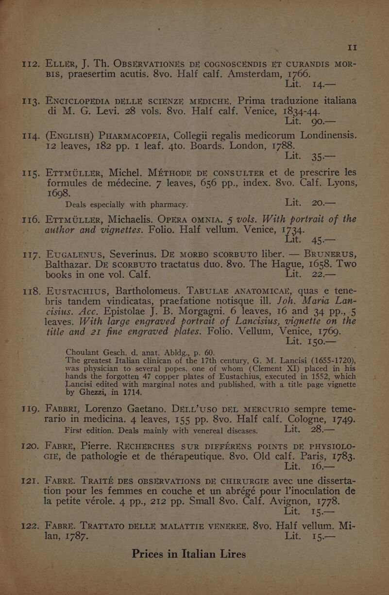 Lae At Etier, J. Th. OBSERVATIONES DE COGNOSCENDIS ET CURANDIS MOR- BIS, praesertim acutis. 8vo. Half calf. Amsterdam, 1766. Lit. 14.— ENCICLOPEDIA DELLE SCIENZE MEDICHE. Prima traduzione italiana di M. G. Levi. 28 vols. 8vo. Half calf. Venice, 1834-44. Lit. 90.— (ENGLISH) PHARMACOPEIA, Collegii regalis medicorum Londinensis. 12 leaves, 182 pp. I leaf. ‘gto. Boards. London, 1788. © Lit. 35.— ETTMULLER, Michel. METHODE DE CONSULTER et de prescrire les formules de médecine. 7 leaves, 656 pp., index. 8vo. Calf. Lyons, | 1608. Deals especially with pharmacy. Lit. 20.— ETTMULLER, Michaelis. OPERA OMNIA. 5 Vols. With portrait of the Lit. 45.— EUGALENUS, Severinus. DE MoRBO SscoRBUTO liber. — BRUNERUS, Balthazar. DE scorBuTo tractatus duo. 8vo. The Hague, 1658. Two books in one vol. Calf. Lelbe) 225 Eustacuius, Bartholomeus. TaBULAE ANATOMICAE, quas e tene- bris tandem vindicatas, praefatione notisque ill. J oh. Maria Lan- cisius. Acc. Epistolae ik B. Morgagni. 6 leaves, 16 and 34 pp., 5 leaves. With large engraved portrait of Lancisius, vignette on the title and 21 fine engraved plates. Folio. Vellum, Venice, 1769. Lit. 150.— Choulant Gesch. d. anat. Abldg., p. 60. The greatest Italian clinican of the 17th century, G. M. Lancisi (1655-1720), was physician to several popes, one of whom (Clement XI) placed in his hands the forgotten 47 copper plates of Eustachius, executed in 1552, which Lancisi edited with marginal notes and published, with a title page vignette by Ghezzi, in 1714, Faspri, Lorenzo Gaetano. DELL’USO DEL MERCURIO sempre teme- rario in medicina. 4 leaves, 155 pp. 8vo. Half calf. Saver 1749. First edition. Deals mainly with venereal diseases. ier Hey Fasre, Pierre. RECHERCHES SUR DIFFERENS POINTS DE PHYSIOLO- GIE, de pathologie et de thérapeutique. 8vo. Old calf. Paris, 1783. si 16,— FABRE. TRAITE DES OBSERVATIONS DE CHIRURGIE avec une disserta- tion pour les femmes en couche et un abrégé pour l’inoculation de la petite vérole. 4 pp., 212 pp. Small 8vo. Calf. Avignon, 1778. Lit, 15.— FasBre. TRATTATO DELLE MALATTIE VENEREE. 8vo. Half vellum. Mi- lan, 1787. Lit. 15.—