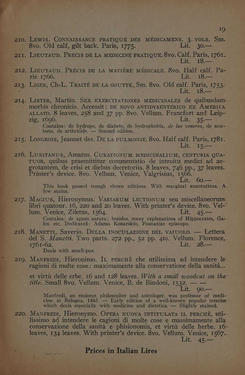 219. 220, 19. LEWIS. CONNAISSANCE PRATIQUE DES MEDICAMENS. 3, VOLS. St. 8vo. Old calf, gilt back. Paris, 1775. Lit. 30.— Lat sec ris 1766. Lit. 18.— i Ester as morbis chronicis. Accessit: DE NOVO ANTIDYSENTERICO EX AMERICA. ALLATO. 8 leaves, 258 and 37 pp. 8vo. Vellum. Francfort and Leip-- zig, 1696. Lit. 35.— Contains: de hydrope, de diabete, de hydrophobia, de lue venerea, de scor- buto, de arthritide. — Second edition. Lit. 15.— TUOR, quibus praemittitur commentatio de introitu medici ad ae- grotantem, de crisi et diebus decretoriis. 8 leaves, 746 PP.» 37 leaves. Printer’s device. 8vo. Vellum. Venice, Valgrisius, 1566. Lit. 60.— This book passed trough eleven editions. With marginal annotations. A. few stains. Mactus, Hieronymus. VARIARUM LECTIONUM seu iiiacellaneeraee libri quatour. 16, 220 and 20 leaves. With printer’s device. 8vo. Vel-- lum. Venice, Ziletus, 1564. Lit. 45.— Contains: de apum natura; besides, many explanations of Hippocrates, Ga- - len etc. Dedicated: Adamo Konarskio, Posnaniae episcopo. del S. Manettt. Two parts. 272 pp., 52 pp. 4to. Vellum. Florence, . 1761-62. Lit. 28.— Deals with small-pox. ManrrepiI, Hieronimo. IL PERCHE che utilissima ad intendere le: et virtt. delle erbe. 16 and 128 leaves. With a small woodcut on the’ title. Small 8vo. Vellum. Venice, B. de Bindoni, 1532. — — Lit. 90.— Manfredi, an eminent philosopher. and astrologer, was professor of medi- cine, at Bologna, 1463. — Early edition of a well-known popular treatise - which deals especially with medicine and dietetics. — Slightly stained. _ Manrrepi1, Hieronymo. OPERA NUOVA INTITULATA IL PERCHE, uti- lissimo ad intendere le cagioni di molte cose e massimamente alla conservazione della sanita e phisionomia, et virtt delle herbe. 16: leaves, 134 leaves. wa printer’s device. 8vo. Vellum. Venice, 1567... Lit. 45.—