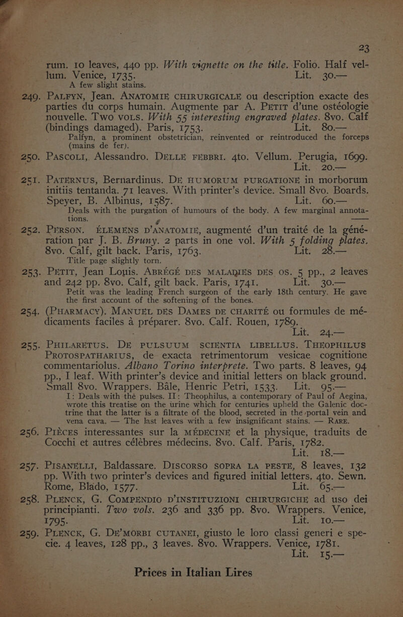 rum. 10 leaves, 440 pp. With vsgnette on the tstle. Folio. Half vel- lum. Venice, 1735. Lit. 30— oe, A few slight stains. 249. PanryNn, Jean. ANATOMIE CHIRURGICALE ou description exacte des i parties du corps humain. Augmente par A. Prtit d’une ostéologie nouvelle. Two vots. With 55 interesting engraved plates. 8vo. Calf (bindings damaged). Paris, 1753. Lit. 80.— | Palfyn, a prominent Beinn reinvented or reintroduced the forceps eS (mains de fer). _ 250. Pascoxi,. Alessandro. DELLE FEBBRI. 4to. Vellum. Perugia, 1699. . Lit. 20.— _ 2c1. ParerNus, Bernardinus. DE HUMORUM PURGATIONE in morborum “ initiis tentanda. 71 leaves. With printer’s device. Small 8vo. Boards. 4 Speyer, B. Albinus, 1587. Lit. 60.— - Deals with the purgation of humours of the body. A few marginal annota- ‘oe tions. ‘ g - _ 252. PrRSON. ELEMENS D’ANATOMIE, augmenté d’un traité de la géné- a ration par J. B. Bruny. 2 parts in one vol. With 5 folding plates. K 8vo. Calf, gilt back. Paris, 1763. Lit. 28.— * Title page slightly torn. _ 253. Petit, Jean Lonis. ABREGE DES MALARIES DES OS. 5 pp., 2 leaves Be and 242 pp. 8vo. Calf, gilt back. Paris, 1741. Lit. 30.— = Petit was the leading French surgeon of the early 18th century. He gave a- the first account of the softening of the bones. _ 254. (PHARMACY). MANUEL DES DAMES DE CHARITE ou formules de mé- a dicaments faciles a préparer. 8vo. Calf. Rouen, 1789. a Lit. 24.— 255. PHILARETUS. De PULSUUM SCIENTIA LIBELLUS. THEOPHILUS = PROTOSPATHARIUS, de exacta retrimentorum vesicae cognitione | commentariolus. Albano Torino interprete. Two parts. 8 leaves, 94 ) pp., I leaf. With printer’s device and initial letters on black ground. as Small 8vo. Wrappers. Bale, Henric Petri, 1533. Lit. 95— i I: Deals with thé pulses. II: Theophilus, a contemporary of Paul of Aegina, wrote this treatise on the urine which for centuries upheld the Galenic doc- » ; trine that the latter is a filtrate of the blood, secreted in the portal vein and os vena cava. — The last leaves with a few insignificant stains. — Rare. _ 256. PIECES interessantes sur la MEDECINE et la physique, traduits de _ Cocchi et autres célébres médecins. 8vo. Calf. Paris, 1782. Be Lig 78 _ 257. PISANELLI, Baldassare. DiscorSo SOPRA LA PESTE, 8 leaves, 132 = pp. With two printer’s devices and figured initial letters, 4to. Sewn. ‘a Rome, Blado, 1577. Lit. 65.— _ 258. PLeNcK, G. COMPENDIO D’INSTITUZIONI CHIRURGICHE ad uso det ; principianti. Two vols. 236 and 336 pp. 8vo. Wrappers. Venice, 1795. Lit. 10— _ 259. PLENCK, G. DE’MORBI CUTANEI, giusto le loro classi generi e spe- lero leaves, 128 pp., 3 leaves. 8vo. Wrappers. eg 1781. it, I5.—