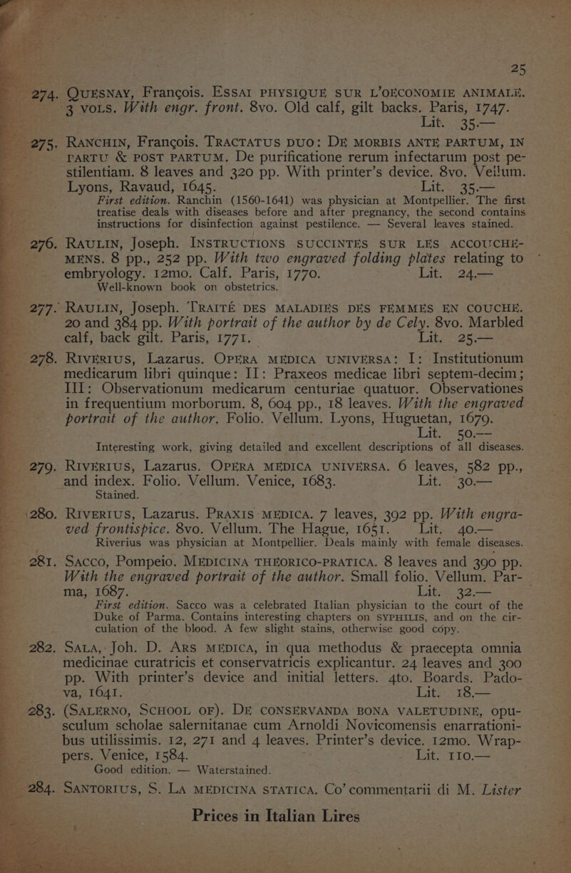 Lit. 35.— PARTU &amp; POST PARTUM. De purificatione rerum infectarum post pe- stilentiam. 8 leaves and 320 pp. With printer’s device. 8vo. Veilum. Lyons, Ravaud, 1645. Lit. 35.— treatise deals with diseases before and after pregnancy, the second contains ‘instructions for disinfection against pestilence. — Several leaves stained. MENS. 8 pp., 252 pp. With two engraved folding plates relating to embryology. 12mo. Calf. Paris, 1770. Lit. 24.— © Well-known book on obstetrics. 20 and 384 pp. With portrait of the author by de Cely. 8vo. Marbled calf, back gilt. Paris, 1771. Lit. 25.— medicarum libri quinque: II: Praxeos medicae libri septem-decim ; III: Observationum medicarum centuriae quatuor. Observationes in frequentium morborum. 8, 604 pp., 18 leaves. With the engraved portrat of the author. Folio. Vellum. Lyons, Huguetan, 1670. Lit. 50.—- Interesting work, giving detailed and excellent descriptions of all diseases. and index. Folio. Vellum. Venice, 1683. Lit. ‘30.— Stained. ved frontispice. 8vo. Vellum. The Hague, 1651. Lit. 40.— Riverius was physician at Montpellier. Deals mainly with female diseases. ma, 1687. Lit. 32.— First edition. Sacco was a celebrated Italian physician to the court of the Duke of Parma. Contains interesting chapters on SYPHILIS, and on the cir- culation of the blood. A few slight stains, otherwise good copy. SALA, Joh. D. ARs MEpICcA, in qua methodus &amp; praecepta omnia medicinae curatricis et conservatricis explicantur. 24 leaves and 300 pp. With printer’s device and initial letters. 4to. Boards. Pado- Wa POAT A ie Lit. i18— (SALERNO, SCHOOL OF). DE CONSERVANDA BONA VALETUDINE, opu- sculum scholae salernitanae cum Arnoldi Novicomensis enarrationi- bus utilissimis. 12, 271 and 4 leaves. Printer’ s device. 12mo. Wrap- pers. Venice, I 584. Lat, rio Good edition. — Waterstained. Prices in Italian Lires a