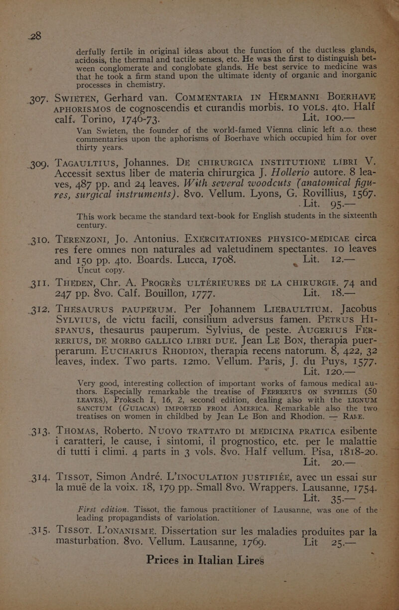 397: OOK . THEDEN, Chr. A. ProcrES ULTERIEURES DE LA CHIRURGIE. 74 and 247 pp. 8vo. Calf. Bouillon, 1777. Lit. I18— | derfully fertile in original ideas about the function of the ductless glands, — acidosis, the thermal and tactile senses, etc. He was the first to distinguish bet- ween conglomerate and conglobate glands. He best service to medicine was that he took a firm stand upon the ultimate identy of organic and inorganic processes in chemistry. é SwikteNn, Gerhard van. COMMENTARIA IN HERMANNI BOERHAVE — APHORISMOS de cognoscendis et curandis morbis. 10 vors. 4to. Half calf. Torino, 1746-73. Lit. 100.— : Van Swieten, the founder of the world-famed Vienna clinic left a.o. these commentaries upon the aphorisms of Boerhave which occupied him for over — thirty years. ae {a a TAGAULTIUS, Johannes. DE CHIRURGICA INSTITUTIONE LIBRI V. Accessit sextus liber de materia chirurgica J. Hollerio autore. 8 lea- ves, 487 pp. and 24 leaves. With several woodcuts (anatomical figu- res, surgical instruments). 8vo. Vellum. Lyons, G, Rovillius, 1567. . Lit. 95.— 5 This work became the standard text-book for English students in the sixteenth — a century. oe aa TERENZONI, Jo. Antonius. EXERCITATIONES PHYSICO-MEDICAE Circa res fere omnes non naturales ad valetudinem spectantes. 10 leaves and 150 pp. 4to. Boards. Lucca, 1708. «dite 12 Uncut copy. SyLvius, de victu facili, consilium adversus famen. PETRUS Hi- — SPANUS, thesaurus pauperum. Sylvius, de peste. AUGERIUS FER- RERIUS, DE MORBO GALLICO LIBRI DUE. Jean LE Bon, therapia puer-_ perarum. EucHARIUS RHODION, therapia recens natorum. 8, 422, 32 leaves, index. Two parts. 12mo. Vellum. Paris, J. du Puys, 1577. of : Lit. 120.— a Very good, interesting collection of important works of famous medical au- _ thors. Especially remarkable the treatise of FERRERIUS ON SYPHILIS (50 LEAVES), Proksch I, 16, 2, second edition, dealing also with the LIGNUM SANCTUM (GUIACAN) IMPORTED FROM AMERICA. Remarkable also the two treatises on women in childbed by Jean Le Bon and Rhodion. — Rake. a. re i caratteri, le cause, i sintomi, il. prognostico, etc. per le malattie di tutti i climi. 4 parts in 3 vols. 8vo. Half vellum. Pisa, 1818-20. Lit. 20.— . Tissot, Simon André. L’INOCULATION JUSTIFIEE, avec un essai sur la mué de la voix. 18, 179 pp. Small 8vo. Wrappers. Lausanne, 1754. — . Lit. 35.— =a First edition. Tissot, the famous practitioner of Lausanne, was one of thes: leading propagandists of variolation. ae Tissot. L’onantsME. Dissertation sur les maladies produites par la masturbation. 8vo. Vellum. Lausanne, 1769. Lit 25.— “al ae Pag i eked + ey ' 5 Py ad aaa aa ae, b= *, Prices in Italian Lires ‘ Li ee ate ce” weet. ae as =e eh en tar ae ee ee Faas sity :