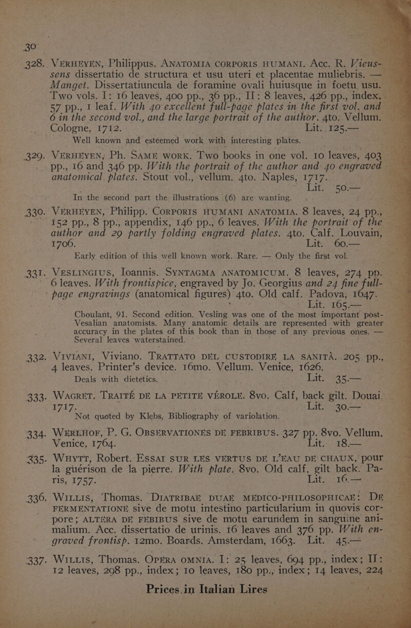 %) sens dissertatio de structura et usu uteri et placentae muliebris. — Manget. Dissertatiuncula de foramine ovali huiusque in foetu usu. — Two vols. I: 16 leaves, 400 pp., 36 pp., Il: 8 leaves, 426 pp., index, 57 pp.; I leaf. With 40 excellent full- -page plates m the first vol. and Cologne, 1712. | Lit. 125.— Well known and esteemed work with interesting Plates. VERHEYEN, Ph. SAME work. Two books in one vol. 10 teaves, 403 pp., 16 and 346 pp. With the portrait of the author and: 40 engraved | anatomical plates. Stout vol., vellum. 4to. N aples, eee In the second part the illustrations. (6) are wanting. author and 29 partly folding engraved plates. 4to. Calf. Louvain, 1700. Lit. 60— © Early enon of this well known work. Rare. — - Only the first vol. VESLINGIUS, Ioannis. SYNTAGMA ANATOMICUM. 8 leaves, 274 pp. Lit. 165. — Choulant, 91. Second edition. Vesling was one of the most important post- Vesalian anatomists, Many anatomic details are represented with greater accuracy in the plates of this book than in those of any previous ones. — Several leaves w aterstained. 4 leaves. Printer’s device. 16mo. Vellum. Venice, 1626. Deals with dietetics. Lit. 35.— 1717. ‘Lit. 30.— Not quoted by Klebs, Bibliography of variolation. Venice, 1764. Lats pe la guérison de la pierre. With plate. 8vo. Old calf, gilt back. Pa- ris, 1957, Lit. 16.— ee FERMENTATIONE sive de motu, intestino particularium in quovis cor- pore; ALTERA DE FEBIBUS sive de motu earundem in sanguine ani- malium. Acc. dissertatio de urinis. 16 leaves and 376 pp. With en- graved frontisp. 12mo. Boards. Amsterdam, 1063. Lit. 45— — WILLIS, Thomas. Oprra omnta. I: 25, leaves, 694 pp.; Se Li e 1 leaves, 208 pp., index; 10 leaves, 180 pp., index; 14 leaves, 2245 om Prices.in Italian Lires Sad a al fete ee Lee ~ y , ‘ SA vi ss or omg © eee, re IS a ees te pg pe