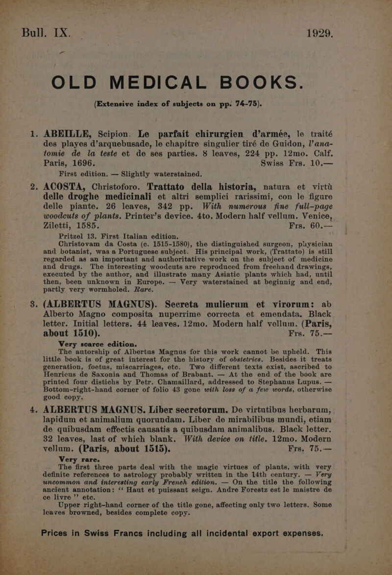 ‘5 OLD MEDICAL BOOKS. (Extensive index of subjects on pp. 74-75). des playes d’arquebusade, le chapitre singulier tiré de Guidon, l’ana- tomie de la teste et de ses parties. 8 leaves, 224 pp. 12mo. Calf. Paris, 1696. Swiss Frs. 10.— First edition. — Slightly waterstained. ACOSTA, Christoforo. Trattato della historia, natura et virti delle droghe medicinali et altri semplici rarissimi, con le figure delle piante. 26 leaves, 342 pp. With numerous fine full-page woodcuts of plants. Printer’s device. 4to. Modern half vellum. Venice, Ziletti, 1585. Frs. 60.— Pritzel 13. First Italian edition. Christovam da Costa (ce. 1515-1580), the distinguished surgeon, plysician and botanist, was a Portuguese subject. His principal work, (Trattato) is still regarded as an important and authoritative work on the subject of medicine and drugs. The interesting woodcuts are reproduced from freehand drawings, executed by the author, and illustrate many Asiatic plants which had, until then, been unknown in Europe. — Very waterstained at beginnig and end, partly very wormholed. fare. (ALBERTUS MAGNUS). Secreta mulierum et virorum: ab Alberto Magno composita nuperrime correcta et emendata. Black letter. Initial letters. 44 leaves. 12mo. Modern half vellum. (Paris, about 1510). Frs. 75.— Very scarce edition. The autorship of Albertus Magnus for this work cannot be upheld. This little book is of great interest for the history of obstetrics. Besides it treats generation, foetus, miscarriages, etc. Two different texts exist, ascribed to Henricus de Saxonia and Thomas of Brabant. — At the end of the book are printed four distichs by Petr. Chamaillard, addressed to Stephanus Lupus. — Bottom-right-hand corner of folio 43 gone with loss of a few words, otherwise good copy. ALBERTUS MAGNUS. Liber secretorum. De virtutibus herbarum, lapidum et animalium quorundam. Liber de mirabilibus mundi, etiam de quibusdam effectis causatis a quibusdam animalibus. Black letter. 32 leaves, last of which blank. With device on title. 12mo. Modern vellum. (Paris, about 1515). Frs, 75.— Very rare. The first three parts deal with the magic virtues of plants, with very definite references to astrology probably written in the 14th century. — Very uncommon and interesting early French edition. — On the title the following ancient annotation: ‘‘ Haut et puissant seign. Andre Forestz est le maistre de ce livre ”’ etc. Upper right-hand corner of the title gone, affecting only two letters. Some leaves browned, besides complete copy.
