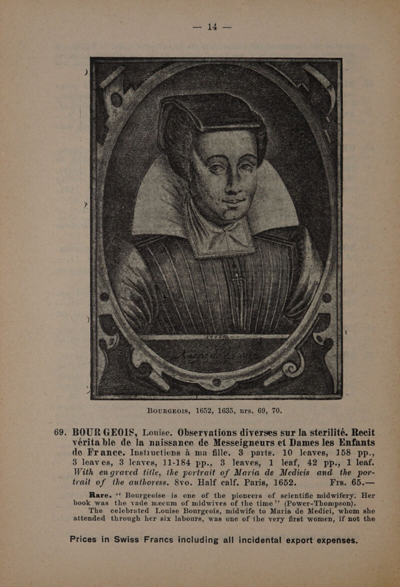 ee Te a 69. BOURGEOIS, Louise. Observations diverses sur la sterilité. Recit vérita ble de la naissanee de Messeigneurs et Dames les Enfants de France. Instiuctions 4 ma fille. 3 parts. 10 leaves, 158 pp., 3 leaves, 3 leaves, 11-184 pp., 3 leaves, 1 leaf, 42 pp., 1 leaf. With engraved title, the portrait of Maria de Medicis and the por- trait of the authoress. 8vo. Half calf. Paris, 1652. Frs. 65.— Rare. ‘‘ Bourgeoise is one of the pioneers of scientific midwifery. Her book was the vade mecum of midwives of the time’’ (Power-Thompson). The celebrated Louise Bourgeois, midwife to Maria de Medici, whom she attended through her six labours, was one of the very first women, if not the