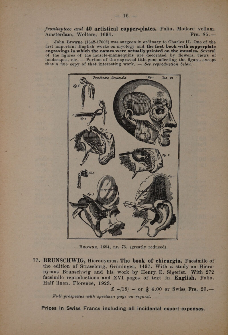 > Same frontispiece and 40 artistical copper-plates. Folio. Modern vellum. Amsterdam, Wolters, 1694. Frs. 85.— John Browne (1642-1700?) was surgeon in ordinary to Charles II. One of the first important English works on myology and tbe first book with copperplate engravings in which the names were actually printed on the muscles. Several of the figures of the muscle-mannequins are decorated by flowers, views of landscapes, ete. — Portion of the engraved title gone affecting the figure, except — that a fine copy of that interesting work. — See reproduction below. in Browne, 1694, nr. 76. (greatly reduced). 77. BRUNSCHWIG, Hieronymus. The book of chirurgia. Facsimile of the edition of Strassburg, Griininger, 1497. With a study on Hiero- nymus Brunschwig and his work by Henry. E. Sigerist. With 272 facsimile reproductions and XVI pages of text in English. Folio. Half linen. Florence, 1923. £ -/18/ - or § 4. 00 or Swiss Frs. 20.— Full prospectus with specimen page on request.