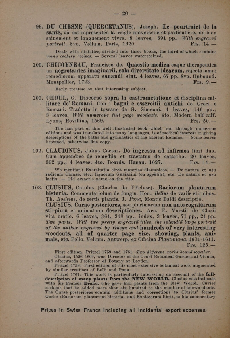 99. 100. 101, 102. 103. — 20 mas DU CHESNE (QUERCETANUS), Joseph. Le pourtraict de la sante, ot est representée la reigle universelle et particuliére, de bien sainement et longuement vivre. 8 leaves, 591 pp. With engraved portrait. 8vo. Vellum. Paris, 1620. Frs. 14,— Deals with dietetics, divided into three books, the third of which contains many cookery recipes. — Several leaves waterstained. CHICOYNEAU, Francisco de. Quaestio medica eaque therapeutica an aegrotantes imaginarii, sola diversitate idearum, rejecto omni remediorum apparatu sanandi sint, 4 leaves, 67 pp. 8vo. Unbound. Montpellier, 1723. ‘ Frs. 9.— Early treatise on that interesting subject. CHOUL, G. Discorso sopra la castrametatione et disciplina mi- litare de’ Romani. Con i bagni e essercitii antichi de Greci e Romani. Tradotto in toscano da G. Simeoni. 4 leaves, 146 pp., 3 leaves. With numerous full page woodcuts. 4to. Modern half calf. Lyons, Rovillius, 1569. Frs. 50.— The last part of this well illustrated book which ran through numerous editions and was translated into many languages, is of medical interest in giving descriptions of the baths and gymnastics of the ancient Romans. — Some leaves browned, otherwise fine copy. CLAUDINUS, Julius Caesar. De ingressu ad infirmos libri duo. Cum appendice de remediis et tractatus de catarrho. 20 leaves, 362 pp., 4 leaves. 4to. Boards. Hanau, 1627. Frs. 14.— We mention: Exercitatio circa materias diaeteticas. — De natura et usu radicum Chinae, etc., lignorum Guaiacini (on syphilis), etc. De natura et usu lactis. — Old owner’s name on the title. CLUSIUS, Carolus (Charles de l’Ecluse). Rariorum plantarum historia. Commentariolum de fungis. Hon. Bellus de variis stirpibus. Th. Roelsius, de certis plantis. J. Pona, Montis Baldi descriptio. CLUSIUS. Curae posteriores, seu plurimarum non ante cognitarum stirpium et animalium descriptiones. Acc. E. Vorstii de Clusii vita oratio. 6 leaves, 364, 348 pp., index, 3 leaves, 71 pp., 24 pp. Two parts. With two pretty engraved titles, the splendid large portrait of the author engraved by Gheyn and hundreds of very interesting woodeuts, all of quarter page size, showing, plants, ani- mals, ete. Folio. Vellum. Antwerp, ex Officina Plantiniana, 1601-1611. Frs. 125.— First edition. Pritzel 1759 and 1761. Two different works bound together. Clusius, 1526-1609, was Director of the Court Botanical Gardens at Vienna, and afterwards Professor of Botany at Leyden. Pritzel 1759: First edition of this most extensive botanical work augmented by similar treatises of Belli and Pona. Pritzel 1761: This work is particularly interesting on account of the full- description of many plants from the NEW WORLD. Clusius was intimate with Sir Francis Drake, who gave him plants from the New World. Cuvier reckons that he added more than six hundred to the number of known plants. The Curae posteriores contain additions and corrections to Clusius’ former works (Rariorum plantarum historia, and Exoticorum libri), to his commentary