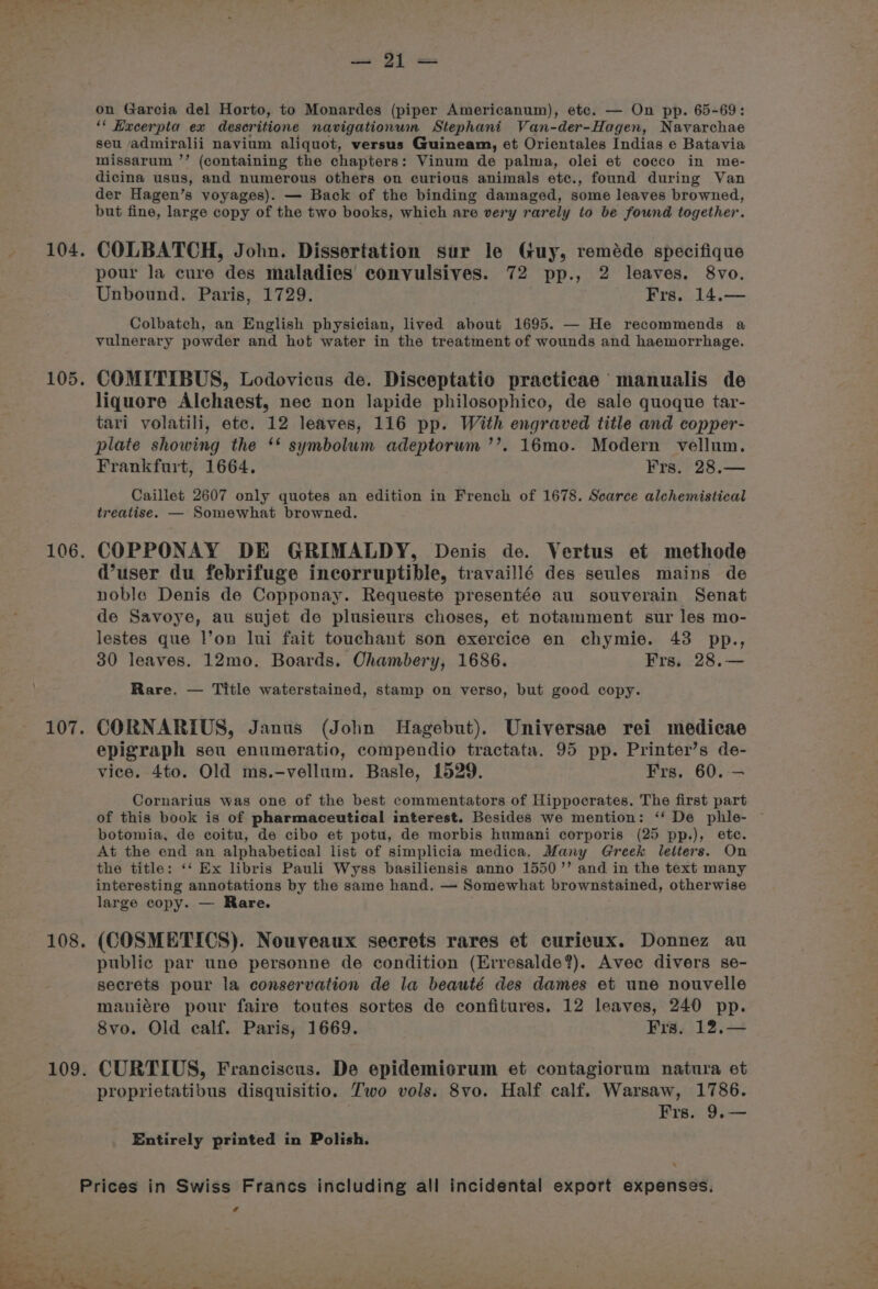 105. 106. 107. 108, 109. on Garcia del Horto, to Monardes (piper Americanum), etc. — On pp. 65-69: ‘* Hacerpta ex desecritione navigationwm Stephani Van-der-Hagen, Navarchae seu admiralii navium aliquot, versus Guineam, et Orientales Indias e Batavia missarum ’’ (containing the chapters: Vinum de palma, olei et cocco in me- dicina usus, and numerous others on curious animals etce., found during Van der Hagen’s voyages). — Back of the binding damaged, some leaves browned, but fine, large copy of the two books, which are very rarely to be found together. pour la cure des maladies convulsives. 72 pp., 2 leaves. 8vo. Unbound. Paris, 1729. Frs. 14.— Colbatch, an English physician, lived about 1695. — He recommends a vulnerary powder and hot water in the treatment of wounds and haemorrhage. COMITIBUS, Lodovicus de. Disceptatio practicae manualis de liquore Alchaest, nec non lapide philosophico, de sale quoque tar- tari volatili, etc. 12 leaves, 116 pp. With engraved title and copper- plate showing the ‘* symbolum adeptorum ’’. 16mo. Modern vellum. Frankfurt, 1664. Frs. 28.— Caillet 2607 only quotes an edition in French of 1678. Scarce alchemistical treatise. — Somewhat browned. COPPONAY DE GRIMALDY, Denis de. Vertus et methode d’user du febrifuge incorruptible, travaillé des seules mains de noble Denis de Copponay. Requeste presentée au souverain Senat de Savoye, au sujet de plusieurs choses, et notamment sur les mo- lestes que l’on lui fait touchant son exercice en chymie. 43 pp., 30 leaves. 12mo. Boards. Chambery, 1686. Frs. 28.— Rare. — Title waterstained, stamp on verso, but good copy. CORNARIUS, Janus (John Hagebut). Universae rei medicae epigraph seu enumeratio, compendio tractata. 95 pp. Printer’s de- vice. 4to. Old ms.-vellum. Basle, 1529. Frs. 60. — Cornarius was one of the best commentators of Hippocrates. The first part of this book is of pharmaceutical interest. Besides we mention: ‘‘ De phile- botomia, de coitu, de cibo et potu, de morbis humani corporis (25 pp.), ete. At the end an alphabetical list of simplicia medica. Many Greek letters. On the title: ‘‘ Ex libris Pauli Wyss basiliensis anno 1550’ and in the text many interesting annotations by the same hand. — Somewhat brownstained, otherwise large copy. — Rare. (COSMETICS). Nouveaux secrets rares et curieux. Donnez au public par une personne de condition (Erresalde?). Avec divers se- secrets pour la conservation de la beauté des dames et une nouvelle maniére pour faire toutes sortes de confitures. 12 leaves, 240 pp. 8vo. Old calf. Paris, 1669. Fra, 12,— CURTIUS, Franciscus. De epidemicrum et contagiorum natura et proprietatibus disquisitio. Two vols. 8vo. Half calf. Warsaw, 1786. Frs. 9,— Entirely printed in Polish. ¢