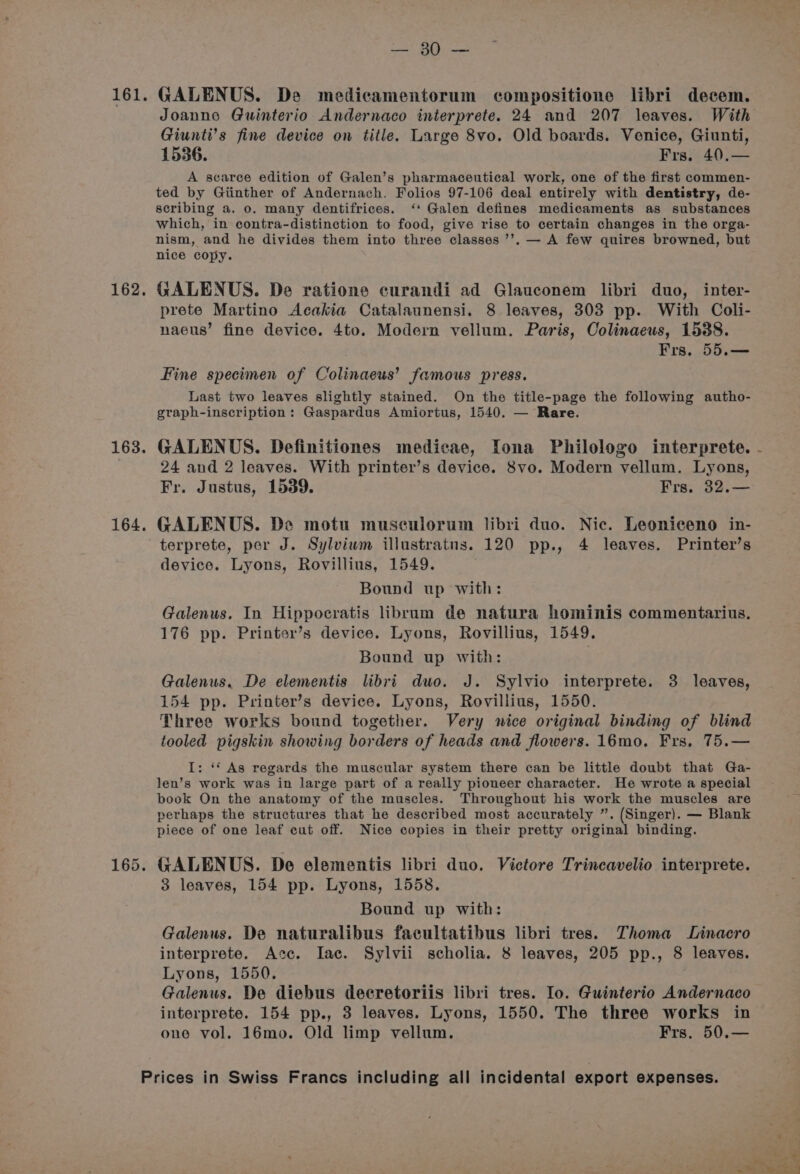 162. 163. 164, AES? « Riau GALENUS. De medicamentorum compositione libri decem. Joanne Guinterio Andernaco interprete. 24 and 207 leaves. With Giunti’s fine device on title. Large 8vo. Old boards. Venice, Giunti, 1536. Frs. 40,— A scarce edition of Galen’s pharmaceutical work, one of the first commen- ted by Giinther of Andernach. Folios 97-106 deal entirely with dentistry, de- scribing a. 0. many dentifrices. ‘‘ Galen defines medicaments as substances which, in contra-distinction to food, give rise to certain changes in the orga- nism, and he divides them into three classes ’’. — A few quires browned, but nice copy. GALENUS. De ratione curandi ad Glauconem libri duo, inter- prete Martino Acakia Catalaunensi. 8 leaves, 303 pp. With Coli- naeus’ fine device. 4to. Modern vellum. Paris, Colinaeus, 1588. Frs. 55.— Fine specimen of Colinaeus’ famous press. Last two leaves slightly stained. On the title-page the following autho- graph-inscription: Gaspardus Amiortus, 1540. — Rare. GALENUS. Definitiones medicae, Iona Philologo interprete. 24 and 2 leaves. With printer’s device. 8vo. Modern vellum. Lyons, Fr. Justus, 1539. Frs. 32.— GALENUS. De motu musculorum libri duo. Nic. Leoniceno in- terprete, per J. Sylviwm illustratnus. 120 pp., 4 leaves. Printer’s device. Lyons, Rovillius, 1549. Bound up with: Galenus. In Hippocratis librum de natura hominis commentarius. 176 pp. Printer’s device. Lyons, Rovillius, 1549. Bound up with: Galenus. De elementis libri duo. J. Sylvio interprete. 3 leaves, 154 pp. Printer’s device. Lyons, Rovillius, 1550. Three works bound together. Very nice original binding of blind tooled pigskin showing borders of heads and flowers. 16mo. Frs, 75.— I: ‘* As regards the muscular system there can be little doubt that Ga- len’s work was in large part of a really pioneer character. He wrote a special book On the anatomy of the muscles. Throughout his work the muscles are perhaps the structures that he described most accurately ”. (Singer). — Blank piece of one leaf cut off. Nice copies in their pretty original binding. GALENUS. De elementis libri duo. Victore Trincavelio interprete. 3 leaves, 154 pp. Lyons, 1558. Bound up with: Galenus. De naturalibus facultatibus libri tres. Thoma Linacro interprete. Acc. Iac. Sylvii scholia. 8 leaves, 205 pp., 8 leaves. Lyons, 1550. Galenus. De diebus decretoriis libri tres. Io. Guinterio Andernaco interprete. 154 pp., 3 leaves. Lyons, 1550. The three works in one vol. 16mo. Old limp vellum. Frs. 50.—