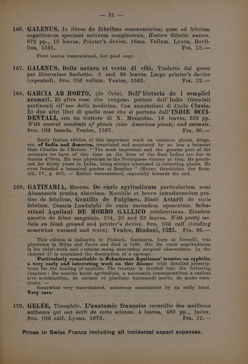 166. 167. 168, 169, 170. Bs oe GALENUS. In libros de febribus commentarius; quae ad felrium cognitionem spectant universa complectens, Hectore Gibalto autore. 672 pp., 15 leaves. Printer’s device. 16mo. Vellum, Lyons, Rovil- lius, 1561. Frs. 12.— First leaves waterstained, but good copy. GALENUS. Della natura et vertu di cibi. Tradotto dal greco per Hieronimo Sachetto. 8 and 96 leaves. Large printer’s device (repeated). 8vo. Old vellum. Venice, 1562. Frs, 12.— GARCIA AB HORTO, (de Orta). Dell’ historia de i semplici aromati. Et altre cose che vengono portate dall’Indie Orientali pertinenti all’uso della medicina. Con annotationi di Carlo Clusio: Et due altri libri di quelle cose che si portano dall’ INDIE OCCI- DENTALI, con un trattato di N. Monardes. 16 leaves, 525 pp. With several woodcuts of plants (also American plants) and animals. 8vo. Old boards. Venice, 1597. Frs. 60, — Early Italian edition of this important work on curative plants, drugs, etc. of India and America, translated and annotated by no less a botanist than Charles de l’Ecluse. ‘‘ The most important and the greater part of the accounts we have of this time on the tlora of the East Indies are due to Garcia d’Orta. He was physician to the Portuguese viceroy at Goa. He practi- ced for thirty years in India, being always interested in collecting plants. He even founded a botanical garden at Bombay ’’ (Meyer, Geschichte der Bota- nik, IV, p. 407). — Rather waterstained, especially towards the end. GATINARIA, Marcus. De curis egritudinum particularium noni Almansoris pratica uberrima. Notabile et breve introductorium pra- tice de febribus, Gentilis de Fulgineo. Blasii Astarii de curis febrium. Cesaris Landulphi de curis earundem opusculum. Seba= stiani Aquilani DE MORBO GALLICO celeberrimus. Eiusdem questio de febre sanguinis. 104, 28 and 63 leaves. With pretty ini- tials on black ground and printer’s device. 8vo. Old calf (binding somewhat wormed and worn). Venice, Bindoni, 1521. Frs. 95.— This edition is unknown to Proksch. Gatinaria, born at Vercelli, was physician in Milan and Pavia and died in 1496. His De curis aegritudinum is his chief-work and contains many interesting surgical observations. In the chapter 47 is contained the description of a syringe. Particularly remarkable is Sebastianus Aquilanus’ treatise on syphilis, a very early and interesting work on this disease with detailed prescrip- tions for the healing of syphilis. The treatise is divided into the following chapters: De nomine huius egritudinis, a necessario consequentibus, a casibus sive accidentibus, de unitate et pluritate huiusmodi morbi, de modo cura- tionis. — Somewhat very waterstained, numerous annotations by an early hand. Very rare. GELEE, Theophile. L’anatomie francoise recueillie des meilleurs autheurs qui ont écrit de cette science. 4 leaves, 480 pp., index, 8vo. Old calf. Lyons, 1673. Frs. 12. --