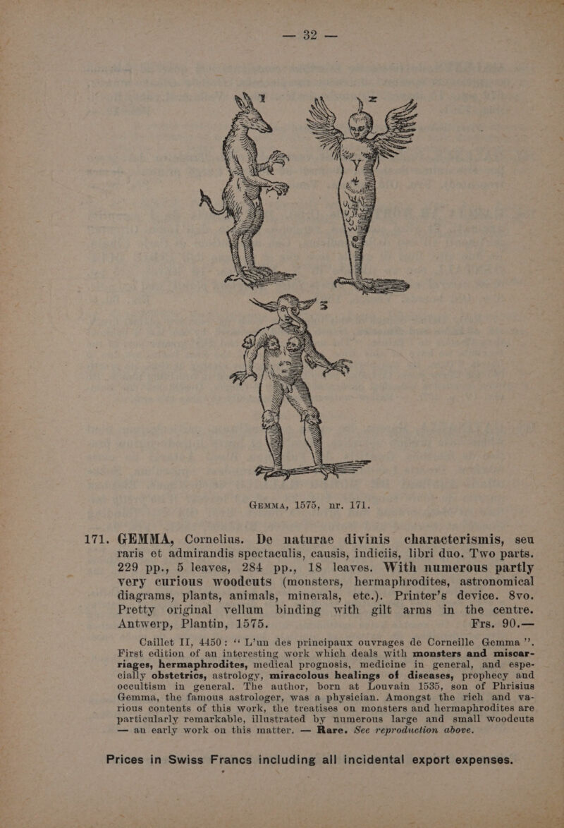 Le v FOVn sn? 4 : ae # Ses Up YL AY lg Zz Ly GEMMA, 1575, nr. 171. raris et admirandis spectaculis, causis, indiciis, libri duo. Two parts. 229 pp., 5 leaves, 284 pp., 18 leaves. With numerous partly very curious woodcuts (monsters, hermaphrodites, astronomical diagrams, plants, animals, minerals, etc.). Printer’s device. 8vo. Pretty original vellum binding with gilt arms in the centre. Antwerp, Plantin, 1575. Frs. 90.— Caillet II, 4450: ‘* L’un des principaux ouvrages de Corneille Gemma ’’. First edition of an interesting work which deals with monsters and misoar- riages, hermaphrodites, medical prognosis, medicine in general, and espe- cially obstetrics, astrology, miracolous healings of diseases, prophecy and occultism in general. The author, born at Louvain 1535, son of Phrisius Gemma, the famous astrologer, was a physician. Amongst the rich and va- rious contents of this work, the treatises on monsters and hermaphrodites are particularly remarkable, illustrated by numerous large and small woodcuts — an early work on this matter. — Rare. See reproduction above. Prices in Swiss Francs including all incidental export expenses.