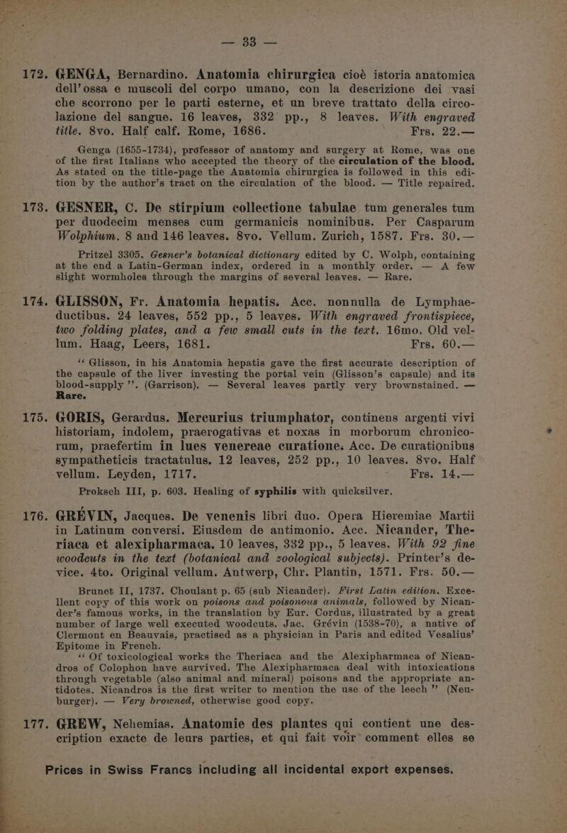 172. 173. 174. 175. 176, ads GENGA, Bernardino. Anatomia chirurgica cioé istoria anatomica dell’ ossa e muscoli del corpo umano, con la descrizione dei vasi che scorrono per le parti esterne, et un breve trattato della circo- lazione del sangue. 16 leaves, 332 pp., 8 leaves. With engraved title. 8vo. Half calf. Rome, 1686. Frs, 22.— Genga (1655-1734), professor of anatomy and surgery at Rome, was one of the first Italians who accepted the theory of the circulation of the blood. As stated on the title-page the Anatomia chirurgica is followed in this edi- tion by the author’s tract on the circulation of the blood. — Title repaired. GESNER, C. De stirpium collectione tabulae tum generales tum per duodecim menses cum germanicis nominibus. Per Casparum Wolphium. 8 and 146 leaves. 8vo. Vellum. Zurich, 1587. Frs. 30.— Pritzel 3305. Gesner’s botanical dictionary edited by C. Wolph, containing at the end a Latin-German index, ordered in a monthly order. — A few slight wormholes through the margins of several leaves. — Rare. GLISSON, Fr. Anatomia hepatis: Acc. nonnulla de Lymphae- ductibus. 24 leaves, 552 pp., 5 leaves. With engraved frontispiece, two folding plates, and a few small cuts in the tert. 16mo. Old vel- lum. Haag, Leers, 1681. Frs. 60.— ‘‘ Glisson, in his Anatomia hepatis gave the first accurate description of the capsule of the liver investing the portal vein (Glisson’s capsule) and its blood-supply ”’. (Garrison). — Several leaves partly very brownstained. — Rare. GORIS, Gerardus. Mercurius triumphator, continens argenti vivi historiam, indolem, praerogativas et noxas in morborum chronico- rum, praefertim in lues yenereae curatione. Acc. De curationibus sympatheticis tractatulus. 12 leaves, 252 pp., 10 leaves. 8vo. Half vellum. Leyden, 1717. Frs. 14,— Proksch III, p. 603. Healing of syphilis with quicksilver. GREVIN, Jacques. De venenis libri duo. Opera Hieremiae Martii in Latinum conversi. Eiusdem de antimonio. Acc. Nicander, The- riaca et alexipharmaca. 10 leaves, 332 pp., 5 leaves. With 92 fine woodcuts in the text (botanical and zoological subjects). Printer’s de- vice. 4to. Original vellum. Antwerp, Chr. Plantin, 1571. Frs. 50.— Brunet II, 1737. Choulant p. 65 (sub Nicander). First Latin edition. Exce- llent copy of this work on poisons and poisonous animals, followed by Nican- der’s famous works, in the translation by Eur. Cordus, illustrated by a great number of large well executed woodcuts. Jac. Grévin (1538-70), a native of Clermont en Beauvais, practised as a physician in Paris and edited Vesalius’ Epitome in French. ‘‘ Of toxicological works the Theriaca and the Alexipharmaca of Nican- dros of Colophon have survived. The Alexipharmaca deal with intoxications through vegetable (also animal and mineral) poisons and the appropriate an- tidotes. Nicandros is the first writer to mention the use of the leech’? (Neu- burger). — Very browned, otherwise good copy. GREW, Nehemias. Anatomie des plantes qui contient une des- cription exacte de leurs parties, et qui fait voir comment elles se