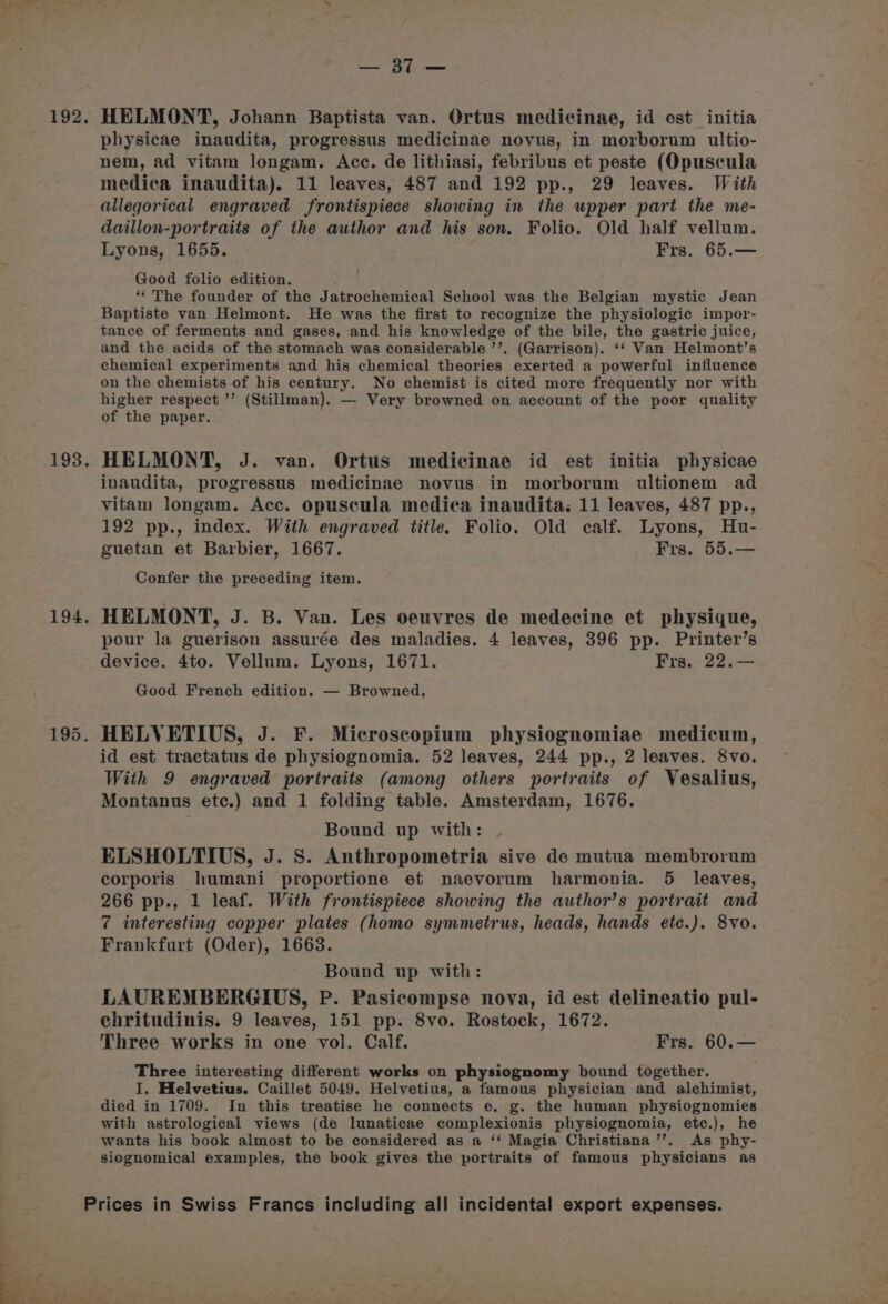 192. 193, 194, uke y Batcale HELMONT, Johann Baptista van. Ortus medicinae, id ost initia physicae inaudita, progressus medicinae novus, in morborum ultio- nem, ad vitam longam. Acc. de lithiasi, febribus et peste (Opuscula medica inaudita). 11 leaves, 487 and 192 pp., 29 leaves. With allegorical engraved frontispiece showing in the upper part the me- daillon-portraits of the author and his son. Folio. Old half vellum. Lyons, 1655. Frs, 65.— Good folio edition. . “The founder of the Jatrochemical School was the Belgian mystic Jean Baptiste van Helmont. He was the first to recognize the physiologic impor- tance of ferments and gases, and his knowledge of the bile, the gastric juice, and the acids of the stomach was considerable ’’. (Garrison). ‘‘ Van Helmont’s chemical experiments and his chemical theories exerted a powerful influence on the chemists of his century. No chemist is cited more frequently nor with higher respect ’’ (Stillman). — Very browned on account of the poor quality of the paper. HELMONT, J. van. Ortus medicinae id est initia physicae inaudita, progressus medicinae novus in morborum ultionem ad vitam longam. Acc. opuscula medica inaudita; 11 leaves, 487 pp., 192 pp., index. With engraved title. Folio. Old calf. Lyons, Hu- guetan et Barbier, 1667. Frs. 55.— Confer the preceding item. HELMONT, J. B. Van. Les oeuvres de medecine et physique, pour la guerison assurée des maladies. 4 leaves, 396 pp. Printer’s device. 4to. Vellum. Lyons, 1671. Frs. 22.— Good French edition. — Browned, id est tractatus de physiognomia. 52 leaves, 244 pp., 2 leaves. 8vo. With 9 engraved portraits (among others portraits of Vesalius, Montanus ete.) and 1 folding table. Amsterdam, 1676. Bound up with: ELSHOLTIUS, J. S. Anthropometria sive de mutua membrorum corporis humani proportione et naevorum harmonia. 5 leaves, 266 pp., 1 leaf. With frontispiece showing the author’s portrait and 7 interesting copper plates (homo symmetrus, heads, hands ete.). 8vo. Frankfurt (Oder), 1663. Bound up with: LAUREMBERGIUS, P. Pasicompse nova, id est delineatio pul- chritudinis. 9 leaves, 151 pp. 8vo. Rostock, 1672. Three works in one vol. Calf. Frs. 60.— Three interesting different works on physiognomy bound together. I. Helvetius. Caillet 5049. Helvetius, a famous physician and alchimist, died in 1709. In this treatise he connects e. g. the human physiognomies with astrological views (de lunaticae complexionis physiognomia, etc.), he wants his book almost to be considered as a ‘* Magia Christiana ’’. As phy- siognomical examples, the book gives the portraits of famous physicians as