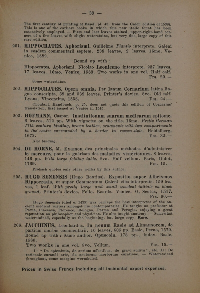 201. 202. 203. 204. 205. 206. ne AAG Pe The first century of printing at Basel, pl. 43, from the Galen edition of 1538). This is one of the earliest books in which this new italic fount has been extensively employed. — First and last leaves stained, upper-right-band cor- ners of a few leaves with slight waterstains, but very fine, large copy of this rare edition, HIPPOCRATES. Aphorismi. Guilielmo Plantio interprete. Galeni in eosdem commentarii septem. 238 leaves, 2 leaves. 16mo. Ve- nice, 1582. Bound up with: Hippocrates. Aphorismi. Nicolao Leoniceno interprete. 237 leaves, 17 leaves. 16mo. Venice, 1583. Two works in one vol. Half calf. Frs. 20.— Some waterstains. HIPPOCRATES. Opera omnia; Per Ianum Cornarium latina lin- gua conscripta. 39 and 539 leaves. Printer’s device. 8vo. Old calf. Lyons, Vincentius, 1555. Frs. 24.— Choulant, Handbuch, p. 25, does not quote this edition of Cornarius’ translation, first issued at Venice in 1545. HOFMANN, Caspar. Institutionum suarum medicarum epitome: 6 leaves, 512 pp. With vignette on the title. 16mo. Pretty German 17th century binding, brown leather, ornaments with two compartments im the centre surrounded by a border in rococo-style. Heidelberg, 1672. Frs. 32.— Nice binding. DE HORNE, M. Examen des principales méthodes d’administrer le mereure, pour la guérison des maladies vénériennes. 8 leaves, 146 pp. With large folding table. 8vo. Half vellum. Paris, Didot, 1769. Frs. 15.— Proksch quotes only other works by this author. HUGO SENENSIS (Hugo Bentius). Expositio super Aforismos Hippocratis, et super Commentum Galeni eius interpretis. 159 lea- ves, 1 leaf. With pretty large and small woodcut initials on black ground, Printer’s device. Folio. Boards. Venice, O. Scotus, 1517. : Frs. 90.— Hugo Senensis (died c. 1439) was perhaps the best interpreter of the an- cient medical writers amongst his contemporaries. He taught as professor at Pavia, Piacenza, Florence, Bologna, Parma and Perugia, enjoying a great reputation as philosopher and physician. He also taught anatomy. — Somewhat waterstained, especially at the beginning, but large copy. Rare. JACCHINUS, Leonhardus. In nonum Rasis ad Almansorem, de partium morbis commentarii. 16 leaves, 605 pp. Basle, Perna, 1579. Bound up with: Same author. Opuseola. 178 pp., index. Basle, 1580. Two works in one vol. 8vo. Vellum. Frs. 15.— I: ‘* De ophtalmia, de aurium affectibus, de gravi auditu’’, ete. IL: De rationale curandi arte, de acutorum morborum curatione. — Waterstained throughout, some margins wormholed.