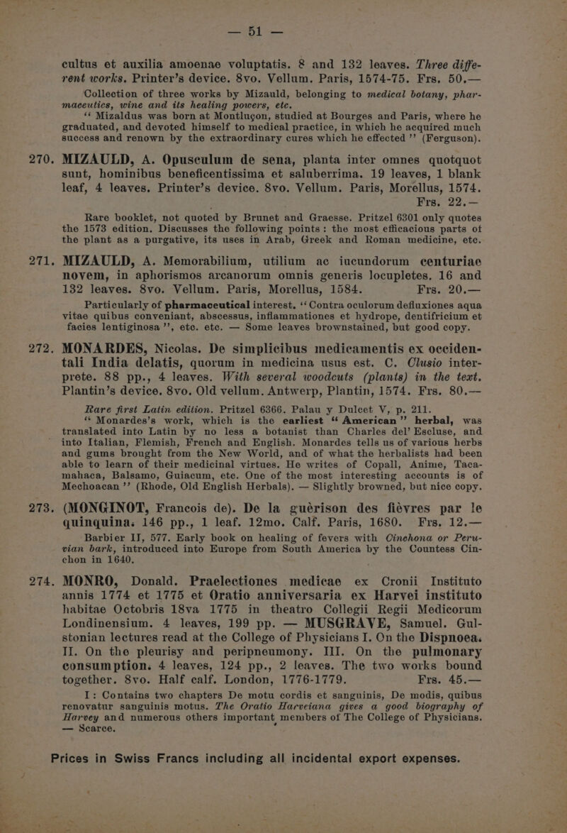 270. 271. 272. 273. 274. 7 ee cultus et auxilia amoenae voluptatis. 8 and 132 leaves. Three diffe- rent works, Printer’s device. 8vo. Vellum. Paris, 1574-75. Frs. 50,.— Collection of three works by Mizauld, belonging to medical botany, phar- maceutics, wine and its healing powers, etc. ‘¢ Mizaldus was born at Montlugon, studied at Bourges and Paris, where he graduated, and devoted himself to medical practice, in which he acquired much success and renown by the extraordinary cures which he effected ’’ (Ferguson). MIZAULD, A. Opuseulum de sena, planta inter omnes quotquot sunt, hominibus beneficentissima et saluberrima. 19 leaves, 1 blank leaf, 4 leaves. Printer’s device. 8vo. Vellum. Paris, Morellus, 1574. Frs, 22.— Rare booklet, not quoted by Brunet and Graesse. Pritzel 6301 only quotes the 1573 edition. Discusses the following points: the most efficacious parts of the plant as a purgative, its uses in Arab, Greek and Roman medicine, etc. MIZAULD, A. Memorabilium, utilium ac iucundorum ecenturiae novem, in aphorismos arcanorum omnis generis locupletes. 16 and 132 leaves. 8vo. Vellum. Paris, Morellus, 1584. Frs. 20.— Particularly of pharmaceutical interest. ‘‘ Contra oculorum defluxiones aqua vitae quibus conveniant, abscessus, inflammationes et hydrope, dentifricium et facies lentiginosa ’’, etc. etc. — Some leaves brownstained, but good copy. MONARDES, Nicolas. De simplicibus medicamentis ex occiden- tali India delatis, quorum in medicina usus est. C. Clusio inter- prete. 88 pp., 4 leaves. With several woodcuts (plants) in the text. Plantin’s device. 8vo. Old vellum. Antwerp, Plantin, 1574. Frs. 80.—- Rare first Latin edition. Pritzel 6366. Palau y Dulcet V, p. 211. ‘* Monardes’s work, which is the earliest ‘‘ American” herbal, was translated into Latin by no less a botanist than Charles del’ Escluse, and into Italian, Flemish, French and English. Monardes tells us of various herbs and gums brought from the New World, and of what the herbalists had been able to learn of their medicinal virtues. He writes of Copall, Anime, Taca- mahaca, Balsamo, Guiacum, etc. One of the most interesting accounts is of Mechoacan ’’ (Rhode, Old English Herbals). — Slightly browned, but nice copy. (MONGINOT, Francois de). De la guérison des fiévres par le quinguina: 146 pp., 1 leaf. 12mo. Calf. Paris, 1680. Frs, 12.— Barbier II, 577. Early book on healing of fevers with Cinchona or Peru- vian bark, introduced into Europe from South America by the Countess Cin- chon in 1640. MONRO, Donald. Praelectiones medicae ex Cronii Instituto annis 1774 et 1775 et Oratio anniversaria ex Harvei instituto habitae Octobris 18va 1775 in theatro Collegii Regii Medicorum Londinensium. 4 leaves, 199 pp. — MUSGRAVE, Samuel. Gul- stonian lectures read at the College of Physicians I. On the Dispnoea: II. On the pleurisy and peripneumony. III. On the pulmonary consumption: 4 leaves, 124 pp., 2 leaves. The two works bound together. 8vo. Half calf. London, 1776-1779. Frs. 45.— I: Contains two chapters De motu cordis et sanguinis, De modis, quibus renovatur sanguinis motus. The Oratio Harveiana gives a good biography of Harvey and numerous others important members of The College of Physicians. — Scarce. 3