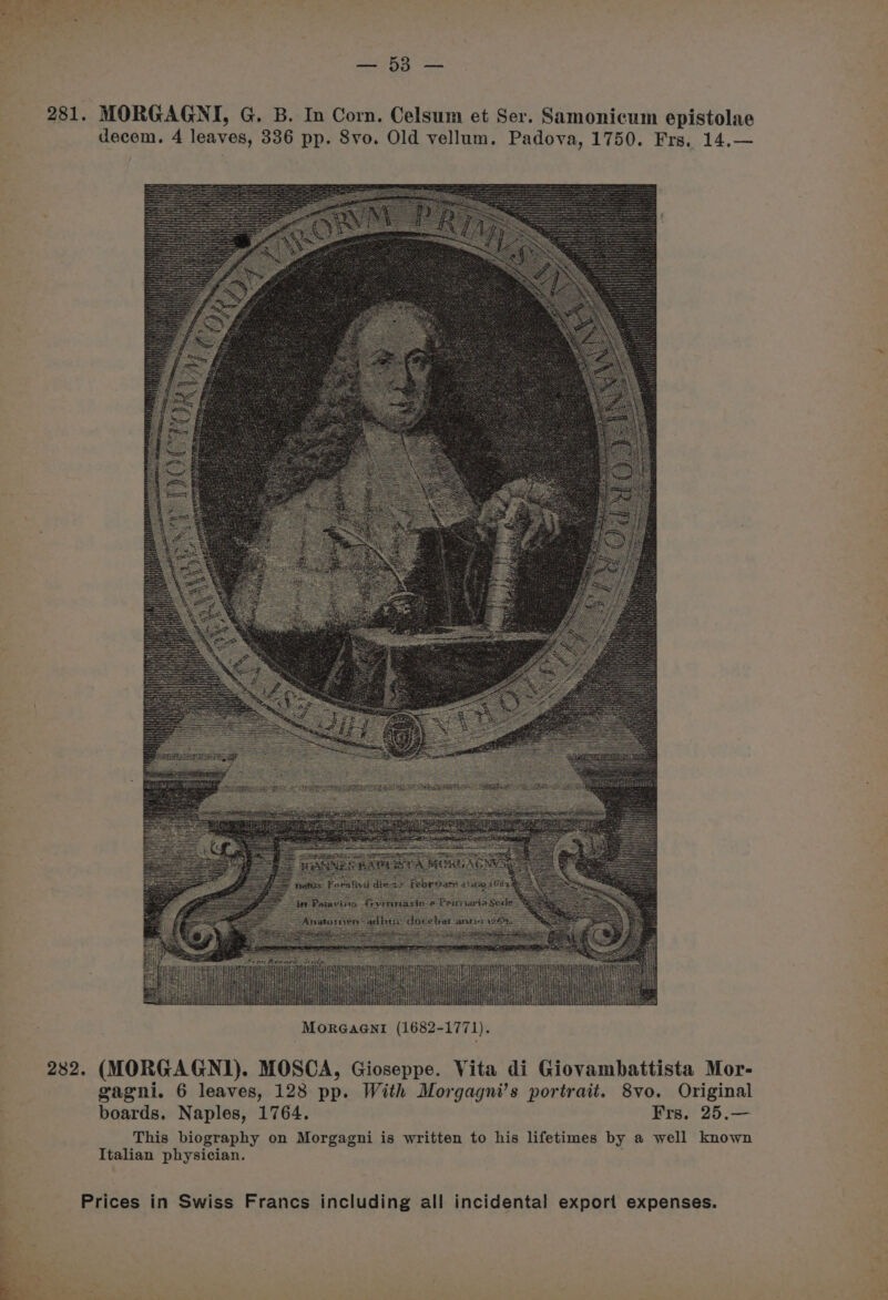 f Baa aa 281. MORGAGNI, G. B. In Corn. Celsum et Ser. Samonicum epistolae decem. 4 leaves, 336 pp. 8vo. Old vellum. Padova, 1750. Frs. 14.— gagni. 6 leaves, 128 pp. With Morgagni’s portrait. 8vo. Original boards. Naples, 1764. Frs. 25.— This biography on Morgagni is written to his lifetimes by a well known Italian physician. .