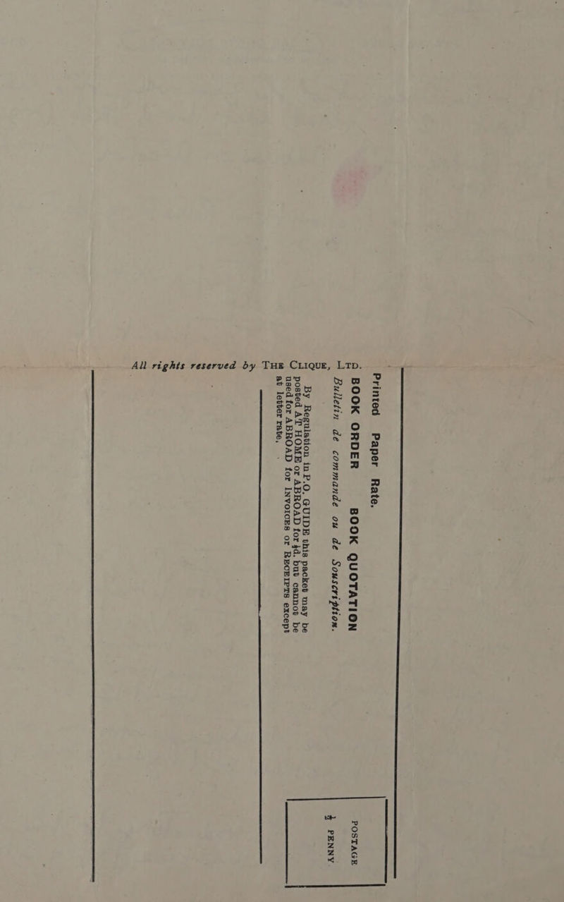 Printed Paper Rate. BOOK ORDER BOOK QUOTATION Bulletin de commande ou de Souscription. LTD. By Regulation inP.O. GUIDE this packet may be posted AT HOME or ABROAD for 4d. but cannot be used for ABROAD for INVoIcES or RECEIPTS except at letter rate, All rights reserved by THE CLIQUE POSTAGE 4 PENNY
