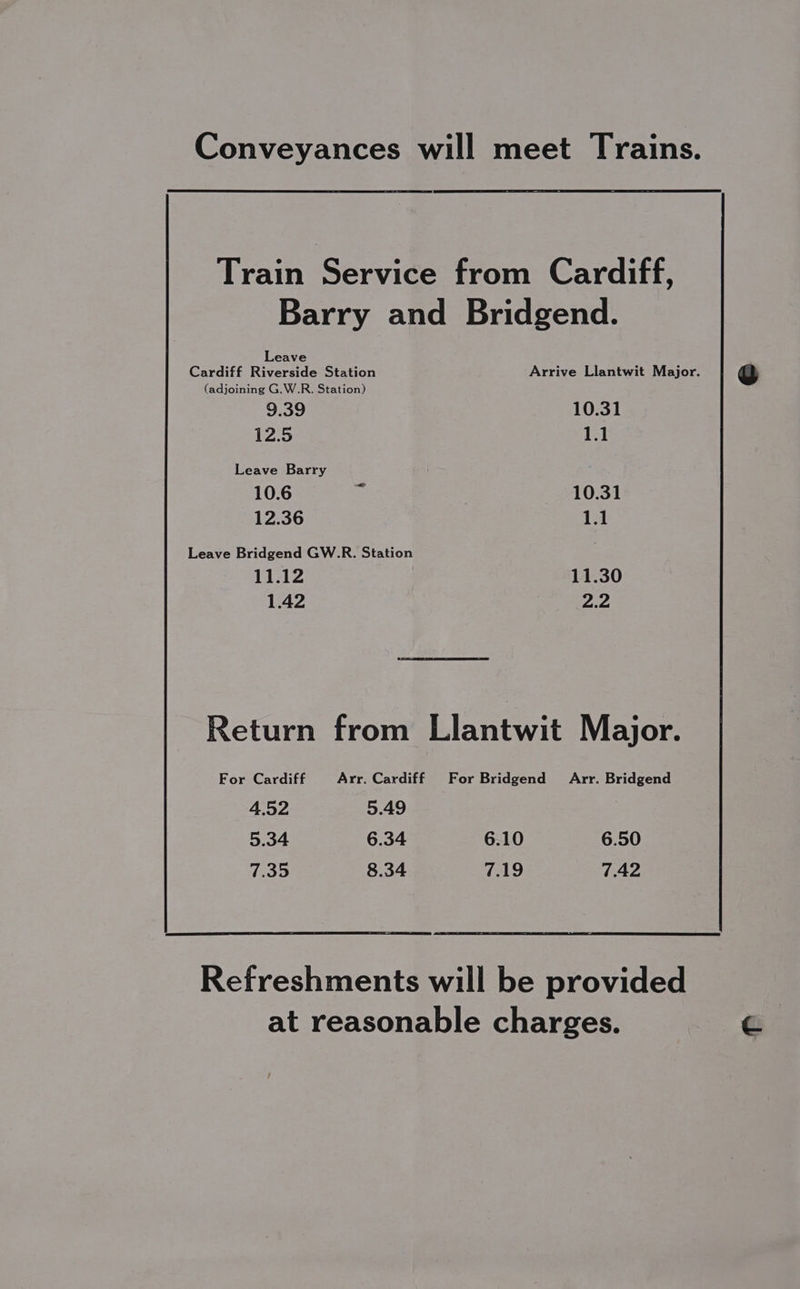 Conveyances will meet Trains. Train Service from Cardiff, Barry and Bridgend. Cardiff Ree Station Arrive Llantwit Major. (adjoining G.W.R. Station) 9.39 10.31 12:5 1.1 Leave Barry 10.6 : | 10.34 12.36 1.1 Leave Bridgend GW.R. Station . 11.12 11.30 1.42 22 Return from Llantwit Major. For Cardiff Arr. Cardiff For Bridgend Arr. Bridgend 4.52 5.49 5.34 6.34 6.10 6.50 7.35 8.34 7.19 7.42 Refreshments will be provided at reasonable charges.