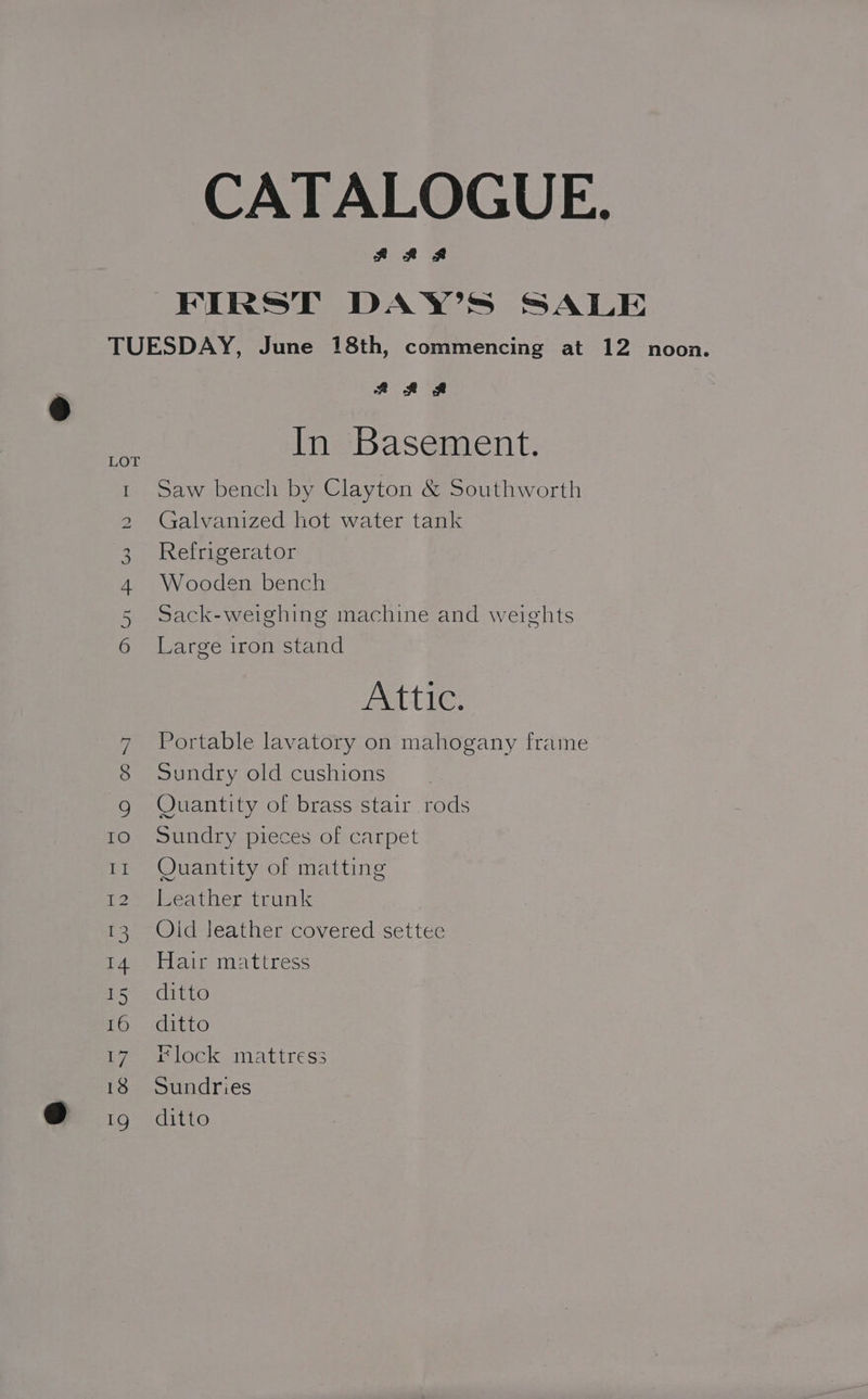 CATALOGUE. ARS FIRST DAY’S SALE TUESDAY, June 18th, commencing at 12 noon. AL SL In Basement. LOT 1 Saw bench by Clayton &amp; Southworth 2 Galvanized hot water tank 2. Reideerator 4 Wooden bench 5 sack-weighing machine and weights 6 Large iron stand Attic. 7 Portable lavatory on mahogany frame 8 Sundry old cushions g Quantity of brass stair rods TO. Sundry pieces of carpet ir Quantity of matting 12 Leather trunk 13 Old Jeather covered settee 14 Hair mattress Tore Ito 16 ditto 17 «lock mattress 18 Sundries EQ 2c lt@