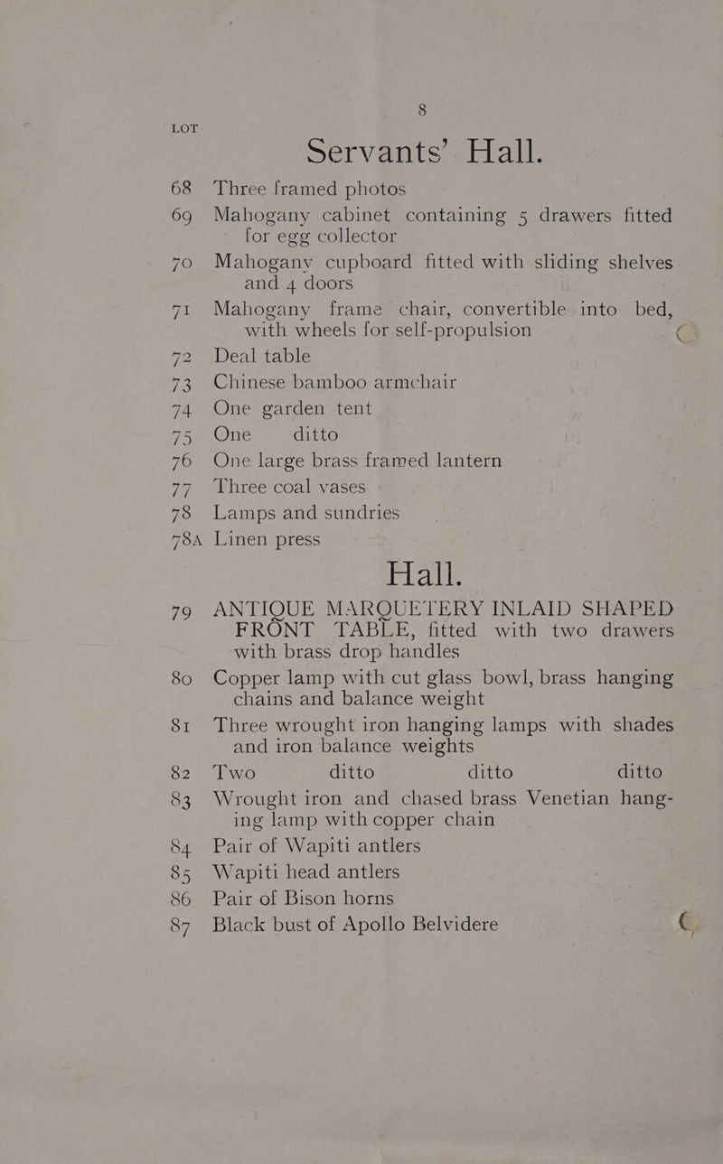 Servants’ Hall. 68 Three framed photos 6g Mahogany cabinet containing 5 drawers fitted for egg collector 70 Mahogany cupboard fitted with slding shelves and 4 doors 71 Mahogany frame chair, convertible into bed, with wheels for self- propulsion a PeeWenlg ame 73 Chinese bamboo armchair FA AINE argenmtenit 75 ne ditto 76 One large brass framed lantern 7 eeitee COn laa ses 78 Lamps and sundries 78 Linen press Hall. 79 ANTIQUE MARQUETERY INLAID SHAPED FRONT TABLE, fitted with two drawers with brass drop handles 80 Copper lamp with cut glass bowl, brass hanging chains and balance weight 81 Three wrought iron hanging lamps with shades and iron balance weights 82 ‘Two ditto ditto ditto 83 Wrought iron and chased brass Venetian hang- ing lamp with copper chain S84 Pair of Wapiti antlers 85 Wapiti head antlers 86 Pair of Bison horns 87 Black bust of Apollo Belvidere C