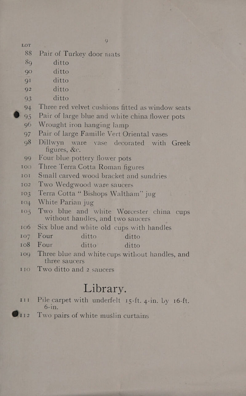 88 Pair of Turkey door mats 8g ditto ree) ditto gI ditto 92 ditto 93 ditto 94 Three red velvet cushions fitted as window seats ) 95 Pair of large blue and white china flower pots 96 Wrought iron hanging lamp 97 Pair of large Famille Vert Oriental vases 98 Dillwyn ware vase decorated with Greek figures, &amp;c. 99 Four blue pottery flower pots 100 Three Terra Cotta Roman figures tor Small carved wood bracket and sundries 102. Two Wedgwood ware saucers 103 Terra Cotta “ Bishops Waltham” jug 104 White Parian jug 105 Two blue and white Worcester china cups without handles, and two saucers 106 Six blue and white old cups with handles fo7 (four ditto ditto 108 Four ditto ditto 109 Three blue and white cups without handles, and three saucers 110. 6©“[wo ditto and 2 saucers Library. 111 Pile carpet with underfelt 15-ft. 4-in. by 16-ft. 6-1n. @it2 Two pairs of white muslin curtains