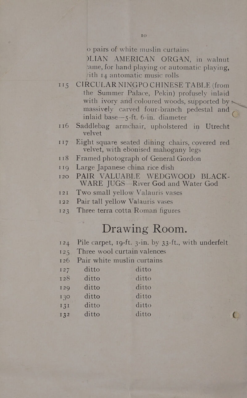 IO O pairs of white muslin curtains )LIAN AMERICAN ORGAN, in walnut ‘ame, for hand playing or automatic playing, ith I4 antomatic music rolls 115 CIRCULAR NINGPO CHINESE TABLE (from the Summer Palace, Pekin) profusely inlaid with ivory and coloured woods, supported by ._. massively carved four-branch pedestal and inlaid base—5-ft. 6-in. diameter O 116 Saddlebag armchair, upholstered in Utrecht velvet 117° tight square seated dining chairs, covered red velvet, with ebonised mahogany legs 118 Framed photograph of General Gordon 119 Large Japanese china rice dish 120 PAIR VALUABLE WEDGWOOD BLACK- WARE JUGS—River God and Water God 121. Twosmall yellow Valauris vases 122 Pair tall yellow Valauris vases 123 Three terra cotta Roman figures Drawing Room. 124 Pile carpet, 19-ft. 3-in. by 33-ft., with underfelt 125 Three wool curtain valences 126 Pair white muslin curtains 127, ditto ditto 128 ditto ditto 129 ditto ditto 130 ditto ditto 131 ditto ditto 132 ditto ditto | | Ey