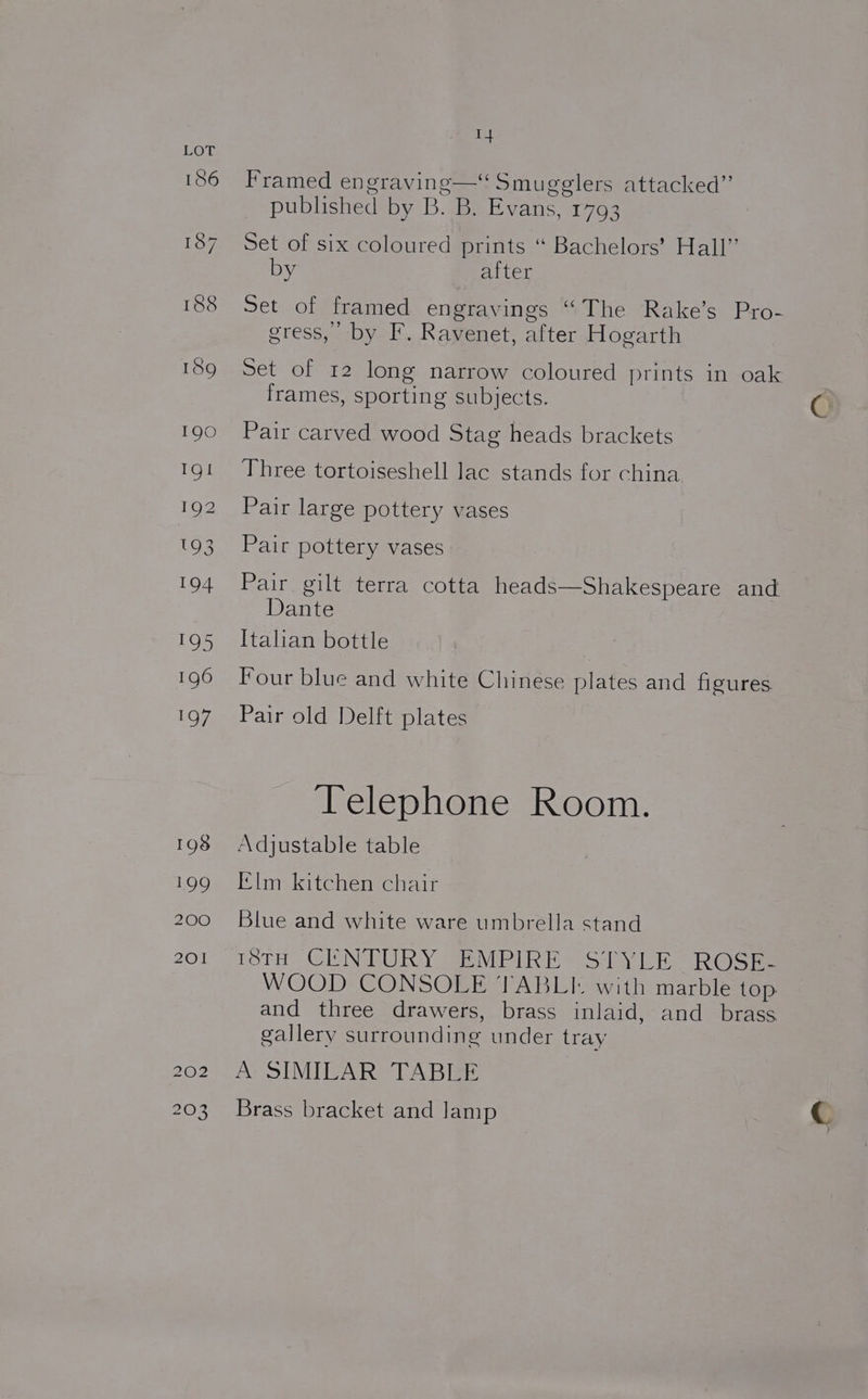 Framed engraving—‘ Smugglers attacked”’ published by B. B. Evans, 1793 Set of six coloured prints “ Bachelors’ Hall” by after Set of framed engravings “The Rake’s Pro- gress, by F. Ravenet, after Hogarth Set of 12 long narrow coloured prints in oak frames, sporting subjects. Pair carved wood Stag heads brackets Three tortoiseshell lac stands for china. Pair large pottery vases Pair pottery vases Pair gilt terra cotta heads—Shakespeare and Dante Italian bottle Four blue and white Chinese plates and figures Pair old Delft plates ‘Telephone Room. Adjustable table Elm kitchen chair Blue and white ware umbrella stand POTH~ ClNSEUR Y 2a VE PLR eS ay lo oe WOOD CONSOLE TABLI- with marble top and three drawers, brass inlaid, and_ brass gallery surrounding under tray A SIMILAR TABLE Brass bracket and lamp