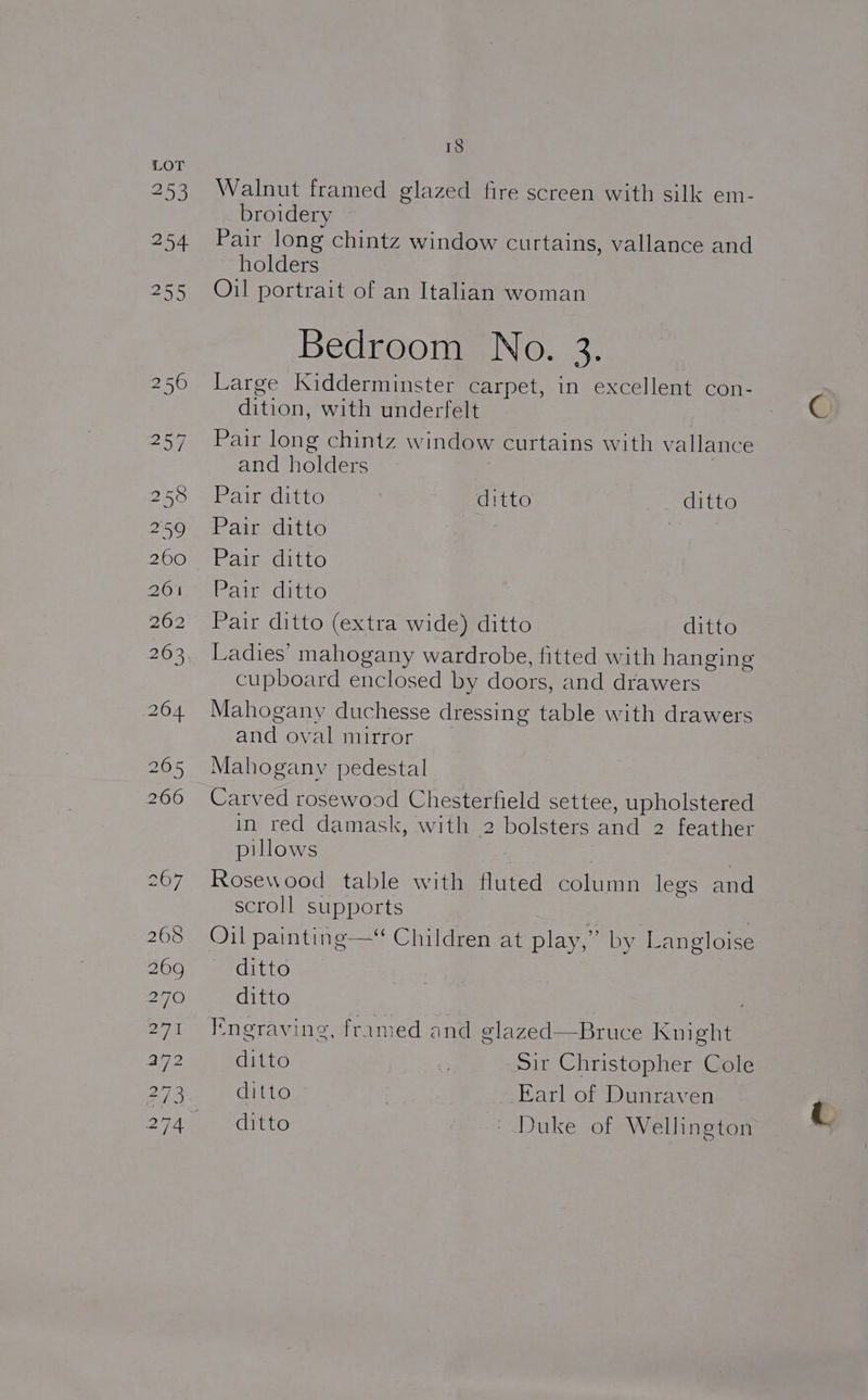 453 18 Walnut framed glazed fire screen with silk em- broidery Pair long chintz window curtains, vallance and holders Oil portrait of an Italian woman Bedroom No. 3. Large Kidderminster carpet, in excellent con- dition, with underfelt Pair long chintz window curtains with vallance and holders 3 Pair ditto ditto ditto Pair ditto Pair ditto Pate Cito Pair ditto (extra wide) ditto ditto Ladies’ mahogany wardrobe, fitted with hanging cupboard enclosed by doors, and drawers Mahogany duchesse dressing table with drawers and oval mirror Mahogany pedestal Carved rosewood Chesterfield settee, upholstered in red damask, with 2 bolsters and 2 feather pillows Rosewood table with fluted column legs and scroll supports Oil painting —* Children at play,” by Langloise ditto ditto Engraving, framed and glazed—Bruce Knight ditto . Sit Christopher Cole ditto 7 iarl of Dunraven ditto » Duke of Wellington