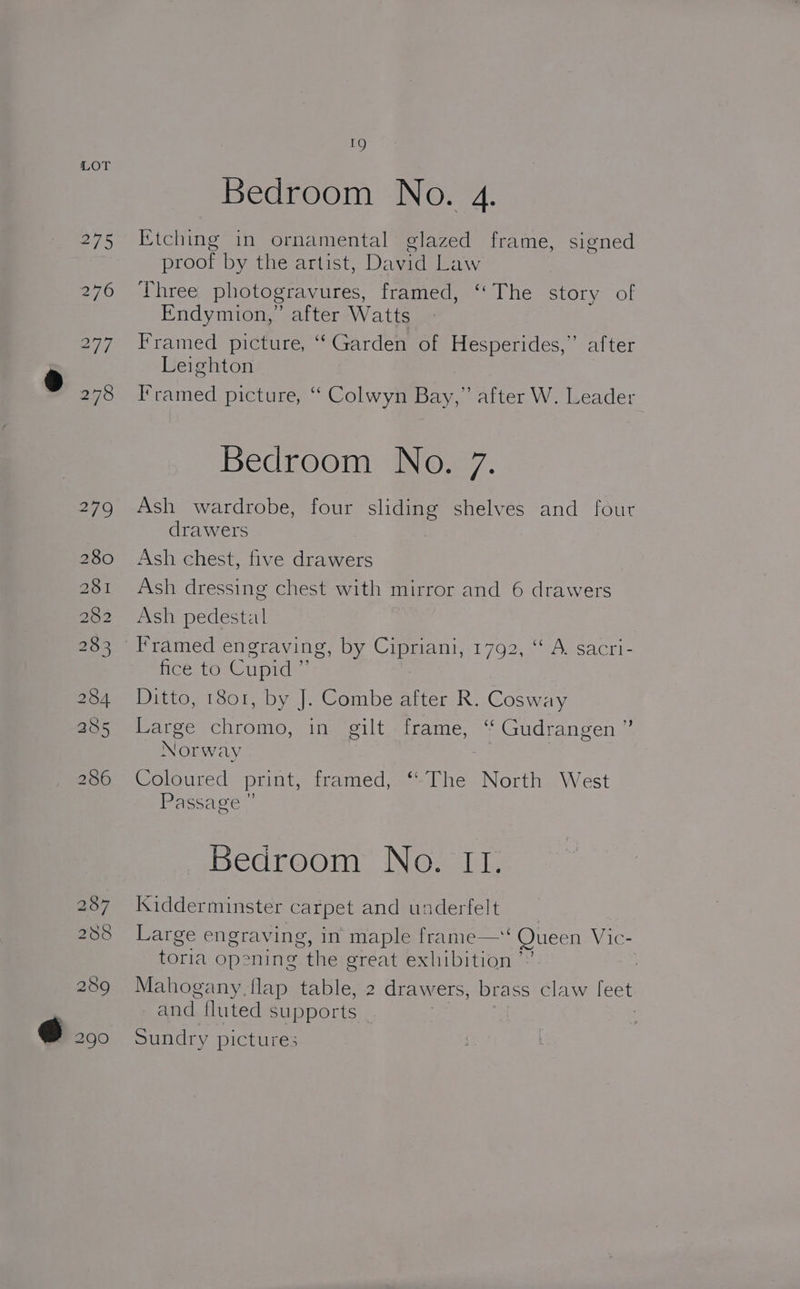=») Bedroom No. 4. Etching in ornamental glazed frame, signed proof by the artist, David Law Three photogravures, framed, ‘‘The story of Endymion,” after Watts Framed picture, “Garden of Hesperides,” after Leighton I’ramed picture, ‘“ Colwyn Bay,” after W. Leader Bedroom No. 7. Ash wardrobe, four sliding shelves and fout drawers Ash chest, five drawers Ash dressing chest with mirror and 6 drawers Ash pedestal Framed engraving, by Cipriani, 1792, “ A. sacri- ce. torCupic® Ditto, 1801, by J. Combe after R. Cosway Large chromo, in gilt frame, ‘“ Gudrangen ” Norway Coloured print, framed, ‘‘The North West Passage ” Bedroom No. II. Kidderminster carpet and underfelt Large engraving, in maple frame—‘ Queen Vic- toria opening the great exhibition ’” . Mahogany. flap table, 2 drawers, brass claw [eet and fluted supports _ | Sundry pictures