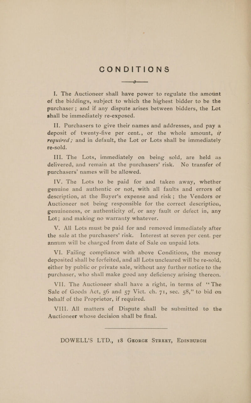 CONDITIONS a, on I. The Auctioneer shall have power to regulate the amount of the biddings, subject to which the highest bidder to be the purchaser; and if any dispute arises between bidders, the Lot shall be immediately re-exposed. II. Purchasers to give their names and addresses, and pay a deposit of twenty-five per cent., or the whole amount, 77 required; and in default, the Lot or Lots shall be immediately re-sold. III. The Lots, immediately on being sold, are held as delivered, and remain at the purchasers’ risk. No transfer of purchasers’ names will be allowed. IV. The Lots to be paid for and taken away, whether genuine and authentic or not, with all faults and errors of description, at the Buyer’s expense and risk; the Vendors or Auctioneer not being responsible for the correct description, genuineness, or authenticity of, or any fault or defect in, any Lot; and making no warranty whatever. V. All Lots must be paid for and removed immediately after the sale at the purchasers’ risk. Interest at seven per cent. per annum will be charged from date of Sale on unpaid lots. VI. Failing compliance with above Conditions, the money deposited shall be forfeited, and all Lots uncleared will be re-sold, either by public or private sale, without any further notice to the purchaser, who shall make good any deficiency arising thereon. VII. The Auctioneer shall have a right, in terms of ‘‘ The Sale of Goods Act, 56 and 57 Vict. ch. 71, sec. 58,” to bid on behalf of the Proprietor, if required. VIII. All matters of Dispute shall be submitted to the Auctioneer whose decision shall be final.