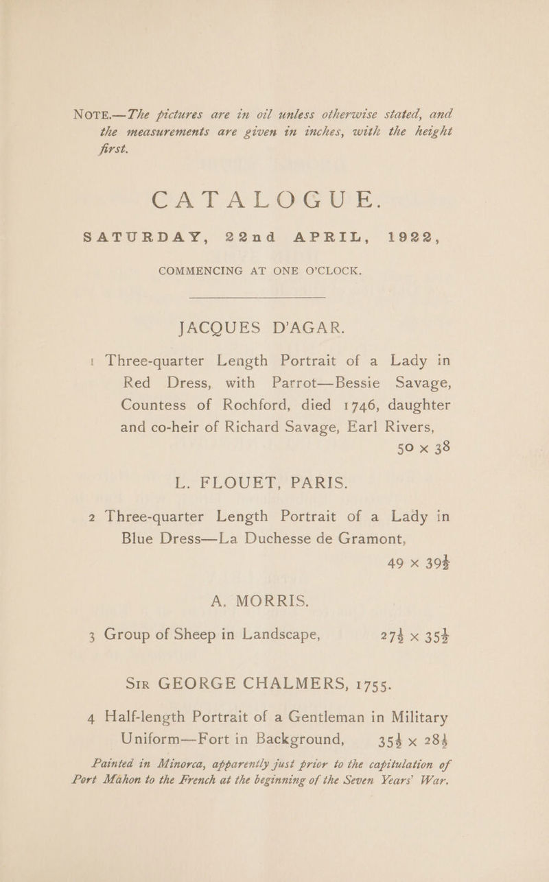 the measurements are given in inches, with the height first. CATALOGU 'E: SATURDAY, 22nd APRIL, 1922, COMMENCING AT ONE O’CLOCK. JACQUES D’AGAR. t Three-quarter Length Portrait of a Lady in Red Dress, with Parrot—Bessie Savage, Countess of Rochford, died 1746, daughter and co-heir of Richard Savage, Earl Rivers, 50 x 38 Ey FLOUED PARIS. 2 Three-quarter Length Portrait of a Lady in Blue Dress—La Duchesse de Gramont, 49 x 393 A. MORRIS. 3 Group of Sheep in Landscape, 274 x 354 Sirk GEORGE CHALMERS, 1755. 4 Half-length Portrait of a Gentleman in Military Uniform—Fort in Background, 354 x 284 Painted in Minorca, apparenily just prior to the capitulation of Port Mahon to the French at the beginning of the Seven Years’ War.