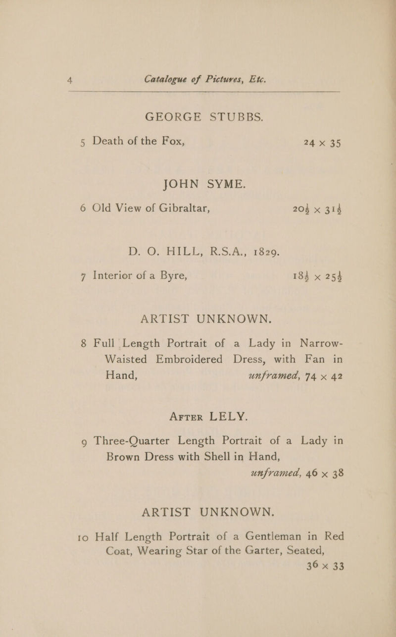 GEORGE STUBBS. 5 Death of the Fox, 24 x 35 JOHN SYME. 6 Old View of Gibraltar, 204 x 314 DOO BILL RSA, Tees. 7 Interior of a Byre, 184 x 254 ARTIST UNKNOWN. 8 Full Length Portrait of a Lady in Narrow- Waisted Embroidered Dress, with Fan in Hand, unframed, 74 x 42 Arter LELY. Brown Dress with Shell in Hand, unframed, 46 x 38 ARTIST UNKNOWN. 1o Half Length Portrait of a Gentleman in Red Coat, Wearing Star of the Garter, Seated, 36 x 33 ————————— Se!