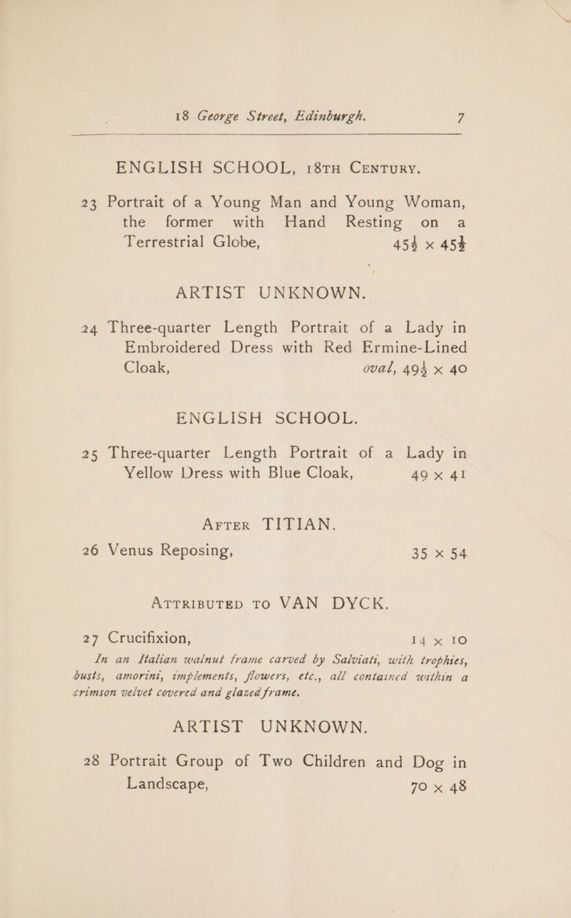 —$—$—$————————— ENGLISH SCHOOL, 18TH Century. 23 Portrait of a Young Man and Young Woman, the former with Hand Resting on a Terrestrial Globe, 454 x 454 ARTIST UNKNOWN. 24 Three-quarter Length Portrait of a Lady in Embroidered Dress with Red Ermine-Lined Cloak, oval, 494 x 40 ENGLISH SCHOOL. 25 Three-quarter Length Portrait of a Lady in Yellow Dress with Blue Cloak, 49x 41 Arrer TITIAN. 26 Venus Reposing, 35 x 54 ATTRIBUTED TO VAN DYCK. 27 Crucifixion, 14 x 10 in an Italian walnut frame carved by Salviati, with trophies, busts, amorini, implements, flowers, etc., all contained within a crimson velvet covered and glazed frame. ARTIST UNKNOWN. 28 Portrait Group of Two Children and Dog in Landscape, 70 x 48