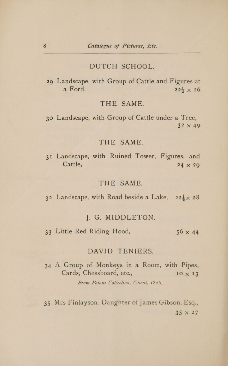 DUTCH SCHOOL. 29 Landscape, with Group of Cattle and Figures at a Ford, 224 x 26 THER SAME. 30 Landscape, with Group of Cattle under a Tree, 32 x 49 THE SAME. 31 Landscape, with Ruined Tower, Figures, and Cattle, 24 x 29 THE SAME. 32 Landscape, with Road beside a Lake, 224 x 28 J. G. MIDDLETON. 33 Little Red Riding Hood, 56 x 44 DAVID TENIERS. 34 A Group of Monkeys in a Room, with Pipes, Cards, Chessboard, etc., 10 x 13 From Polont Collection, Ghent, 1826, 35 Mrs Finlayson, Daughter of James Gibson, Esq,,