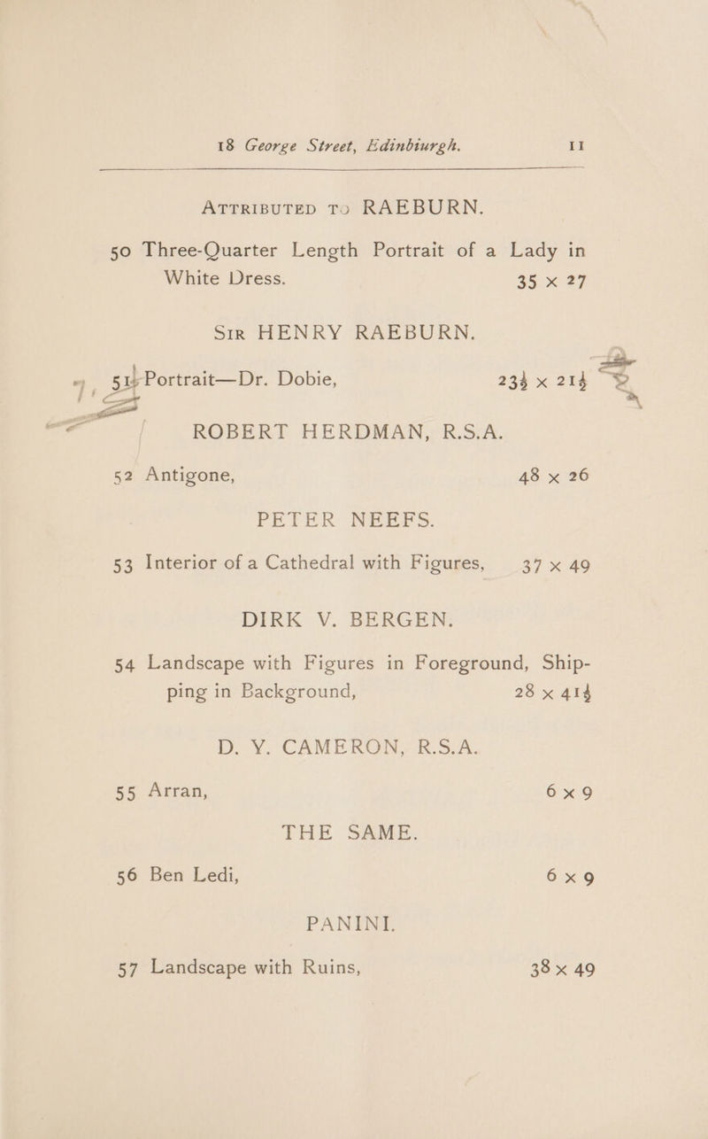 ATTRIBUTED TO RAEBURN. 50 Three-Quarter Length Portrait of a Lady in White Dress. 35 x 27 Sir HENRY RAEBURN, ey 51 Portrait—Dr. Dobie, 234 x 214 i' co a hee ts ROBERT HERDMAN, R.S.A. 52 Antigone, 48 x 26 PETER NEEFS. DIRK V. BERGEN: 54 Landscape with Figures in Foreground, Ship- ping in Background, 28 x 414 Db. Y. CAMERON, R.S.A. 55 Arran, 6x9 THE SAME. 56 Ben Ledi, 6x9 PANINI. 57 Landscape with Ruins, 38 x 49 32