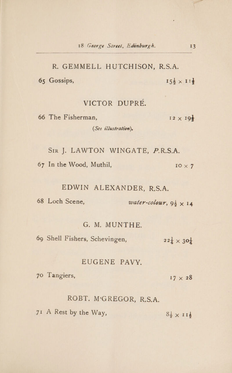 R. GEMMELL HUTCHISON, R.S.A. 65 Gossips, 154 x 119 VICTOR DUPRE. 66 The Fisherman, 12 x 194 (See illustration). sir J. LAWTON WINGATE, P.R.S.A. 67 In the Wood, Muthil, 10x 7 EDWIN ALEXANDER, R.S.A. 68 Loch Scene, water-colour, 94 x 14 G. M. MUNTHE. 69 Shell Fishers, Schevingen, 224 x 304 EUGENE PAVY. 70 Tangiers, 17 x 28 ROBT. M‘GREGOR, R.S.A. 71 A Rest by the Way, 83x 114